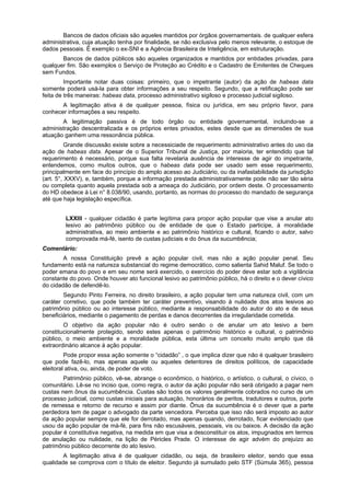 Bancos de dados oficiais são aqueles mantidos por órgãos governamentais. de qualquer esfera
administrativa, cuja atuação tenha por finalidade, se não exclusiva pelo menos relevante, o estoque de
dados pessoais. É exemplo o ex-SNI e a Agência Brasileira de Inteligência, em estruturação.
Bancos de dados públicos são aqueles organizados e mantidos por entidades privadas, para
qualquer fim. São exemplos o Serviço de Proteção ao Crédito e o Cadastro de Emitentes de Cheques
sem Fundos.
Importante notar duas coisas: primeiro, que o impetrante (autor) da ação de habeas data
somente poderá usá-la para obter informações a seu respeito. Segundo, que a retificação pode ser
feita de três maneiras: habeas data, processo administrativo sigiloso e processo judicial sigiloso.
A legitimação ativa é de qualquer pessoa, física ou jurídica, em seu próprio favor, para
conhecer informações a seu respeito.
A legitimação passiva é de todo órgão ou entidade governamental, incluindo-se a
administração descentralizada e os próprios entes privados, estes desde que as dimensões de sua
atuação ganhem uma ressonância pública.
Grande discussão existe sobre a necessiciade de requerimento administrativo antes do uso da
ação de habeas data. Apesar de o Superior Tribunal de Justiça, por maioria, ter entendido que tal
requerimento é necessário, porque sua falta revelaria ausência de interesse de agir do impetrante,
entendemos, como muitos outros, que o habeas data pode ser usado sem esse requerimento,
principalmente em face do princípio do amplo acesso ao Judiciário, ou da inafastabilidade da jurisdição
(art. 5°, XXXV), e, também, porque a informação prestada administrativamente pode não ser tão séria
ou completa quanto aquela prestada sob a ameaça do Judiciário, por ordem deste. O processamento
do HD obedece à Lei n° 8.038/90, usando, portanto, as normas do processo do mandado de segurança
até que haja legislação específica.
LXXIII - qualquer cidadão é parte legítima para propor ação popular que vise a anular ato
lesivo ao patrimônio público ou de entidade de que o Estado participe, à moralidade
administrativa, ao meio ambiente e ao patrimônio histórico e cultural, ficando o autor, salvo
comprovada má-fé, isento de custas judiciais e do ônus da sucumbência;
Comentário:
A nossa Constituição prevê a ação popular civil, mas não a ação popular penal. Seu
fundamento está na natureza substancial do regime democrático, como salienta Sahid Maluf. Se todo o
poder emana do povo e em seu nome será exercido, o exercício do poder deve estar sob a vigilância
constante do povo. Onde houver ato funcional lesivo ao patrimônio público, há o direito e o dever cívico
do cidadão de defendê-lo.
Segundo Pinto Ferreira, no direito brasileiro, a ação popular tem uma natureza civil, com um
caráter corretivo, que pode também ter caráter preventivo, visando à nulidade dos atos lesivos ao
patrimônio público ou ao interesse público, mediante a responsabilidade do autor do ato e de seus
beneficiários, mediante o pagamento de perdas e danos decorrentes da irregularidade cometida.
O objetivo da ação popular não é outro senão o de anular um ato lesivo a bem
constitucionalmente protegido, sendo estes apenas o patrimônio histórico e cultural, o patrimônio
público, o meio ambiente e a moralidade pública, esta última um conceito muito amplo que dá
extraordinário alcance à ação popular.
Pode propor essa ação somente o “cidadão” , o que implica dizer que não é qualquer brasileiro
que pode fazê-lo, mas apenas aquele ou aqueles detentores de direitos políticos, de capacidade
eleitoral ativa, ou, ainda, de poder de voto.
Patrimônio público, vê-se, abrange o econômico, o histórico, o artístico, o cultural, o cívico, o
comunitário. Lê-se no inciso que, como regra, o autor da ação popular não será obrigado a pagar nem
custas nem ônus da sucumbência. Custas são todos os valores geralmente cobrados no curso de um
processo judicial, como custas iniciais para autuação, honorários de peritos, tradutores e outros, porte
de remessa e retorno de recurso e assim por diante. Ônus da sucumbência é o dever que a parte
perdedora tem de pagar o advogado da parte vencedora. Perceba que isso não será imposto ao autor
da ação popular sempre que ele for derrotado, mas apenas quando, derrotado, ficar evidenciado que
usou da ação popular de má-fé, para fins não escusáveis, pessoais, vis ou baixos. A decisão da ação
popular é constitutiva negativa, na medida em que visa a desconstituir os atos, impugnados em termos
de anulação ou nulidade, na lição de Péricles Prade. O interesse de agir advém do prejuízo ao
patrimônio público decorrente do ato lesivo.
A legitimação ativa é de qualquer cidadão, ou seja, de brasileiro eleitor, sendo que essa
qualidade se comprova com o título de eleitor. Segundo já sumulado pelo STF (Súmula 365), pessoa
 