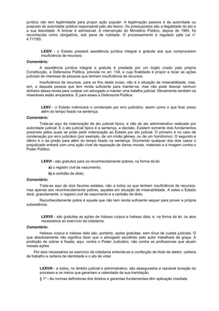 jurídica não tem legitimidade para propor ação popular. A legitimação passiva é da autoridade ou
preposto de autoridade pública responsável pelo ato lesivo. Os pressupostos são a ilegalidade do ato e
a sua lesividade. A liminar é admissível. A intervenção do Ministério Público, depois de 1965, foi
reconhecida como obrigatória, sob pena de nulidade. O processamento é regulado pela Lei n°
4.717/65.
LXXIV - o Estado prestará assistência jurídica integral e gratuita aos que comprovarem
insuficiência de recursos;
Comentário:
A assistência jurídica integral e gratuita é prestada por um órgão criado pela própria
Constituição, a Defensoria Pública, prevista no art. 134, e cuja finalidade é propor e tocar as ações
judiciais de interesse de pessoas que tenham insuficiência de recursos.
Insuficiência de recursos, para os fins deste inciso, não é a situação de miserabilidade, mas,
sim, a daquela pessoa que tem renda suficiente para manter-se, mas não pode desviar nenhum
dinheiro dessa renda para custear um advogado e manter uma batalha judicial. Obviamente também os
miseráveis estão amparados. É para esses a Defensoria Pública.
LXXV - o Estado indenizará o condenado por erro judiciário, assim como o que ficar preso
além do tempo fixado na sentença;
Comentário:
Trata-se aqui da indenização de ato judicial típico, e não de ato administrativo realizado por
autoridade judicial. E o ato judicial típico é a sentença, a decisão. Existem somente dois fundamentos
possíveis pelos quais se pode pedir indenização ao Estado por ato judicial. O primeiro é no caso de
condenação por erro judiciário (por exemplo, de um irmão gêmeo, ou de um homônimo). O segundo e
último é o da prisão para além do tempo fixado na sentença. Ocorrendo qualquer dos dois casos o
prejudicado entrará com uma ação cível de reparação de danos morais, materiais e à imagem contra o
Poder Público.
LXXVI - são gratuitos para os reconhecidamente pobres, na forma da lei:
a) o registro civil de nascimento;
b) a certidão de óbito;
Comentário:
Trata-se aqui de dois favores estatais, não a todos os que tenham insuficiência de recursos,
mas apenas aos reconhecidamente pobres, aqueles em situação de miserabilidade. A estes o Estado
dará, gratuitamente. o registro civil de nascimento e a certidão de óbito.
Reconhecidamente pobre é aquele que não tem renda suficiente sequer para prover a própria
subsistência.
LXXVII - são gratuitas as ações de habeas corpus e habeas data, e, na forma da lei, os atos
necessários ao exercício da cidadania.
Comentário:
Habeas corpus e habeas data são, portanto, ações gratuitas, sem ônus de custas judiciais. O
que absolutamente não significa dizer que o advogado escolhido pelo autor trabalhará de graça. A
proibição de cobrar é fixada, aqui, contra o Poder Judiciário, não contra os profissionais que atuam
nessas ações.
Por atos necessários ao exercício da cidadania entenda-se a confecção de título de eleitor, carteira
de trabalho e carteira de identidade e o ato de votar.
LXXVIII - a todos, no âmbito judicial e administrativo, são assegurados a razoável duração do
processo e os meios que garantam a celeridade de sua tramitação.
§ 1º - As normas definidoras dos direitos e garantias fundamentais têm aplicação imediata.
 