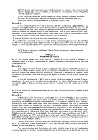 § 2º - Os direitos e garantias expressos nesta Constituição não excluem outros decorrentes do
regime e dos princípios por ela adotados, ou dos tratados internacionais em que a República
Federativa do Brasil seja parte.
§ 3º Os tratados e convenções internacionais sobre direitos humanos que forem aprovados,
em cada Casa do Congresso Nacional, em dois turnos, por três quintos dos votos dos
respectivos membros, serão equivalentes às emendas constitucionais.
Comentário:
A emenda constitucional 45 de 08 de dezembro de 2004 estabeleceu a possibilidade de os
tratados e convenções internacionais sobre direitos humanos que forem aprovados, em cada casa do
congresso nacional, em dois turnos de votação, por três quintos dos votos dos respectivos membros,
serem equivalentes às emendas constitucionais. Deste modo, após a citada reforma constitucional,
verificamos a possibilidade de os tratados internacionais serem incorporados no ordenamento brasileiro
com o status de norma constitucional, desde que cumpridos dois requisitos:
• O conteúdo do tratado internacional seja referente aos direitos humanos
• A sua deliberação parlamentar obedeça aos limites formais estabelecidos para a edição das emendas
constitucionais, quais sejam, deliberação em cada casa do Congresso Nacional, em dois turnos de
votação, só sendo aprovado se obtiver três quintos dos votos dos respectivos membros parlamentares.
§ 4º O Brasil se submete à jurisdição de Tribunal Penal Internacional a cuja criação tenha
manifestado adesão.
CAPÍTULO II
DOS DIREITOS SOCIAIS
Art. 6º - São direitos sociais a educação, a saúde, o trabalho, a moradia, o lazer, a segurança, a
previdência social, a proteção à maternidade e à infância, a assistência aos desamparados, na forma
desta Constituição.
Comentário:
Este artigo enumera os direitos da pessoa, especialmente a pessoa trabalhadora. O acesso a
todos eles vai atender de forma plena o art. 1°, no inciso que comanda como um dos fundamentos da
República brasileira os valores sociais do trabalho (IV). Traduzindo, o trabalhador e a pessoa, como
resultado do seu trabalho, deve obter condições de adquirir e manter todos os direitos sociais aqui
expostos.
A Emenda Constitucional n° 26/00 inseriu, dentre os direitos sociais, a moradia. Trata-se,
visivelmente, de uma norma constitucional programática, ou seja, estabelecendo um objetivo
necessário à ação do Estado, mas que não gera efeitos imediatos e nem dá liquidez ao direito de
moradia.
Art. 7º - São direitos dos trabalhadores urbanos e rurais, além de outros que visem à melhoria de sua
condição social:
Comentário:
Trabalhadores, para este artigo da Constituição, têm a mesma definição da CLT, qual seja:
"Considera-se empregado toda pessoa física que prestar serviços de natureza não eventual a
empregador, sob a dependência deste e mediante salário". Essa imposição conceitual inspira, também,
a redação do inciso XXXIV deste artigo, onde se equipara ao trabalhador com vínculo permanente
aquele avulso, embora em nenhum dos dois entre o trabalhador eventual. Tem grande importância
perceber que o texto constitucional equipara definitivamente o trabalhador urbano ao trabalhador rural,
deixando ambos em pé de igualdade e com os mesmos direitos e em mesma extensão, restando um
único ponto em que o tratamento é diferençado, qual seja o que trata da prescrição (inciso XXIX).
Trabalhador rural é aquele que presta trabalho de natureza rural, e sua conceituação vem da Lei n°
5.889, de 8 de junho de 1973, onde se lê que o empregado rural é "toda pessoa física que, em
propriedade rural ou prédio rústico, presta serviços de natureza não eventual a empregador rural, sob a
dependência deste e mediante salário".
Também é importante notar que nem todos os direitos do trabalhador estão expressos neste
art. 7°. A Constituição admite expressamente outros, pela locução "além de outros que visem à
melhoria de sua condição social", do caput.
Pelo sistema adotado pela Constituição, não estão incluídos neste artigo os trabalhadores
eventuais (aqueles que prestam trabalho ocasionalmente, a diferentes patrões, por tempo curto), os
 