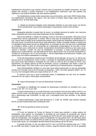 trabalhadores temporários (que prestam serviços para as empresas de trabalho temporário, as quais
alugam tais serviços a outras empresas) e os trabalhadores autônomos (que são aqueles que
organizam a sua própria atividade, são seus próprios patrões).
Os trabalhadores avulsos estão equiparados aos permanentes, pelo inciso XXXIV deste artigo.
Os trabalhadores domésticos têm alguns, mas não todos os direitos deste artigo, pelos termos do
parágrafo único, ao final deste artigo.
I - relação de emprego protegida contra despedida arbitrária ou sem justa causa, nos termos
de lei complementar, que preverá indenização compensatória, dentre outros direitos;
Comentário:
Despedida arbitrária é aquela fruto do humor, da vontade exclusiva do patrão, sem nenhuma
razão. Despedida sem justa causa está disciplinada nas leis trabalhistas.
Este inciso defende a relação de emprego contra os dois tipos de demissão, afirmando que lei
complementar deverá regulamentar a matéria. Não se trata aqui de estabilidade ao trabalhador, pois
que, mesmo após a edição da lei complementar pedida, ainda poderá ser despedido arbitrariamente ou
sem justa causa. O que tal lei deverá trazer serão elementos, multas e punições visando a impedir que
o empregador adote essas formas de desligamento. A conclusão de que a lei não trará a estabilidade
no emprego é obtida a partir da compreensão da "indenização compensatória" de que fala o inciso.
Deixa ela claro que a verba terá um caráter compensatório da demissão arbitrária ou sem justa causa,
visando a intimidar o patrão. No caso da estabilidade no emprego, a nossa Constituição preferiu
afastar-se do modelo alemão, que dela desfruta de forma relativa após o fim do período de experiência.
Também foi contornado o art. 4° da Convenção n° 158 da Organização Internacional do Trabalho, que
aponta para uma relativa estabilidade no emprego.
O Ato das Disposições Constitucionais Transitórias da Constituição, em seu art. 10, afirma que,
até que essa lei complementar venha a existir, a proteção do trabalhador demitido arbitrariamente ou
sem justa causa será limitada à imposição de uma multa no valor de 40% do saldo do FGTS. Isso,
logicamente, em relação apenas ao fato da demissão, porque o trabalhador terá direito a todas as
outras verbas legais. Com essa multa o que se quer é apenas punir financeiramente o empregador.
Essa demissibilidade arbitrária ou sem justa causa está excepcionada no caso de empregado
membro de Comissão Interna de Prevenção de Acidentes - CIPA, da mulher gestante (ADCT, art. 10,
II, a e b) e do empregado eleito para cargo sindical (art. 8°, VIII).
É oportuno frisar que a atual Constituição aboliu a estabilidade aos dez anos de trabalho,
colocando em seu lugar a indenização compensatória.
II - seguro-desemprego, em caso de desemprego involuntário;
Comentário:
A proteção ao trabalhador em situação de desemprego involuntário se completa com o que
consta no art. 201, IV e no art. 239.
O seguro-desemprego é um auxílio financeiro cujo montante varia de meio salário mínimo a um
salário mínimo e meio, que será pago por prazo máximo de 4 meses a cada 18 meses. Ainda, exige-se
que o desemprego seja involuntário, ou seja, que o empregado tenha sido demitido, e não pedido
demissão.
O seguro-desemprego, criado pelo Decreto-Lei n° 2.284, de 10/3/86, está mantido naqueles
termos, porque recepcionado pela Constituição atual.
III - fundo de garantia do tempo de serviço;
Comentário:
O Fundo de Garantia do Tempo de Serviço foi criado para substituir o antigo sistema de
estabilidade, para garantir ao empregado a formação de uma espécie de poupança que deverá
socorrê-lo quando demitido, no futuro. A vinculação ao FGTS não tem mais caráter de opção, sendo, a
partir da Constituição, uma obrigação criada ao trabalhador em seu próprio favor. Se não fosse assim
não teria sentido se falar na multa de 40% do saldo da conta do FGTS em caso de demissão arbitrária
ou sem justa causa, se o empregado demitido dessa forma pudesse não ter tal conta.
A questão da fusão, ou não, do regime da CLT com o do FGTS foi resolvida pela Lei n° 7.839,
de 12/10/89, que aboliu a opção pelo Fundo e colocou, segundo Eduardo Saad, em pé de igualdade
 