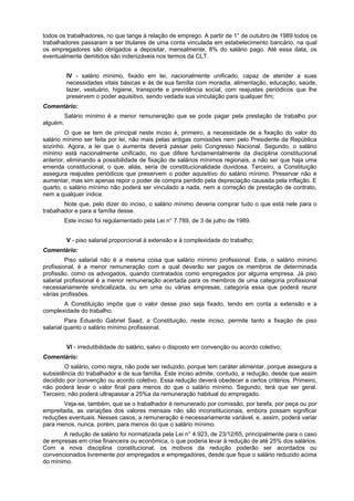 todos os trabalhadores, no que tange à relação de emprego. A partir de 1° de outubro de 1989 todos os
trabalhadores passaram a ser titulares de uma conta vinculada em estabelecimento bancário, na qual
os empregadores são obrigados a depositar, mensalmente, 8% do salário pago. Até essa data, os
eventualmente demitidos são indenizáveis nos termos da CLT.
IV - salário mínimo, fixado em lei, nacionalmente unificado, capaz de atender a suas
necessidades vitais básicas e às de sua família com moradia, alimentação, educação, saúde,
lazer, vestuário, higiene, transporte e previdência social, com reajustes periódicos que lhe
preservem o poder aquisitivo, sendo vedada sua vinculação para qualquer fim;
Comentário:
Salário mínimo é a menor remuneração que se pode pagar pela prestação de trabalho por
alguém.
O que se tem de principal neste inciso é, primeiro, a necessidade de a fixação do valor do
salário mínimo ser feita por lei, não mais pelas antigas comissões nem pelo Presidente da República
sozinho. Agora, a lei que o aumenta deverá passar pelo Congresso Nacional. Segundo, o salário
mínimo está nacionalmente unificado, no que difere fundamentalmente da disciplina constitucional
anterior, eliminando a possibilidade de fixação de salários mínimos regionais, a não ser que haja uma
emenda constitucional, o que, aliás, seria de constitucionalidade duvidosa. Terceiro, a Constituição
assegura reajustes periódicos que preservem o poder aquisitivo do salário mínimo. Preservar não é
aumentar, mas sim apenas repor o poder de compra perdido pela depreciação causada pela inflação. E
quarto, o salário mínimo não poderá ser vinculado a nada, nem a correção de prestação de contrato,
nem a qualquer índice.
Note que, pelo dizer do inciso, o salário mínimo deveria comprar tudo o que está nele para o
trabalhador e para a família desse.
Este inciso foi regulamentado pela Lei n° 7.789, de 3 de julho de 1989.
V - piso salarial proporcional à extensão e à complexidade do trabalho;
Comentário:
Piso salarial não é a mesma coisa que salário mínimo profissional. Este, o salário mínimo
profissional, é a menor remuneração com a qual deverão ser pagos os membros de determinada
profissão, como os advogados, quando contratados como empregados por alguma empresa. Já piso
salarial profissional é a menor remuneração acertada para os membros de uma categoria profissional
necessariamente sindicalizada, ou em uma ou várias empresas, categoria essa que poderá reunir
várias profissões.
A Constituição impõe que o valor desse piso seja fixado, tendo em conta a extensão e a
complexidade do trabalho.
Para Eduardo Gabriel Saad, a Constituição, neste inciso, permite tanto a fixação de piso
salarial quanto o salário mínimo profissional.
VI - irredutibilidade do salário, salvo o disposto em convenção ou acordo coletivo;
Comentário:
O salário, como regra, não pode ser reduzido, porque tem caráter alimentar, porque assegura a
subsistência do trabalhador e de sua família. Este inciso admite, contudo, a redução, desde que assim
decidido por convenção ou acordo coletivo. Essa redução deverá obedecer a certos critérios. Primeiro,
não poderá levar o valor final para menos do que o salário mínimo. Segundo, terá que ser geral.
Terceiro, não poderá ultrapassar a 25%a da remuneração habitual do empregado.
Veja-se, também, que se o trabalhador é remunerado por comissão, por tarefa, por peça ou por
empreitada, as variações dos valores mensais não são inconstitucionais, embora possam significar
reduções eventuais. Nesses casos, a remuneração é necessariamente variável, e, assim, poderá variar
para menos, nunca, porém, para menos do que o salário mínimo.
A redução de salário foi normatizada pela Lei n° 4.923, de 23/12/65, principalmente para o caso
de empresas em crise financeira ou econômica, o que poderia levar à redução de até 25% dos salários.
Com a nova disciplina constitucional, os motivos da redução poderão ser acordados ou
convencionados livremente por empregados e empregadores, desde que fique o salário reduzido acima
do mínimo.
 