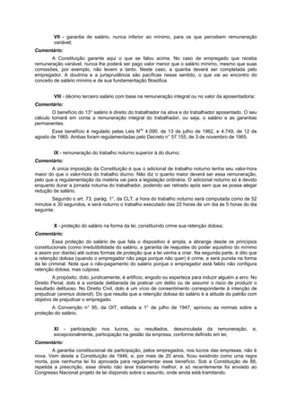 VII - garantia de salário, nunca inferior ao mínimo, para os que percebem remuneração
variável;
Comentário:
A Constituição garante aqui o que se falou acima. No caso de empregado que receba
remuneração variável, nunca lhe poderá ser pago valor menor que o salário mínimo, mesmo que suas
comissões, por exemplo, não levem a tanto. Neste caso, a quantia deverá ser completada pelo
empregador. A doutrina e a jurisprudência são pacíficas nesse sentido, o que vai ao encontro do
conceito de salário mínimo e de sua fundamentação filosófica.
VIII - décimo terceiro salário com base na remuneração integral ou no valor da aposentadoria;
Comentário:
O benefício do 13° salário é direito do trabalhador na ativa e do trabalhador aposentado. O seu
cálculo tomará em conta a remuneração integral do trabalhador, ou seja, o salário e as garantias
permanentes.
Esse benefício é regulado pelas Leis Nos
4.090, de 13 de julho de 1962, e 4.749, de 12 de
agosto de 1965. Ambas foram regulamentadas pelo Decreto n° 57.155, de 3 de novembro de 1965.
IX - remuneração do trabalho noturno superior à do diurno;
Comentário:
A única imposição da Constituição é que o adicional de trabalho noturno tenha seu valor-hora
maior do que o valor-hora do trabalho diurno. Não diz o quanto maior deverá ser essa remuneração,
pelo que a regulamentação da matéria vai para a legislação ordinária. O adicional noturno só é devido
enquanto durar a jornada noturna do trabalhador, podendo ser retirado após sem que se possa alegar
redução de salário.
Segundo o art. 73, parág. 1°, da CLT, a hora do trabalho noturno será computada como de 52
minutos e 30 segundos, e será noturno o trabalho executado das 22 horas de um dia às 5 horas do dia
seguinte.
X - proteção do salário na forma da lei, constituindo crime sua retenção dolosa;
Comentário:
Essa proteção do salário de que fala o dispositivo é ampla, e abrange desde os princípios
constitucionais (como irredutibilidade do salário, a garantia de reajustes do poder aquisitivo do mínimo
e assim por diante) até outras formas de proteção que a lei venha a criar. Na segunda parte, é dito que
a retenção dolosa (quando o empregador não paga porque não quer) é crime, e será punida na forma
da lei criminal. Note que o não-pagamento do salário porque o empregador está falido não configura
retenção dolosa, mas culposa.
A propósito, dolo, juridicamente, é artifício, engodo ou esperteza para induzir alguém a erro. No
Direito Penal, dolo é a vontade deliberada de praticar um delito ou de assumir o risco de produzir o
resultado delituoso. No Direito Civil, dolo é um vício de consentimento correspondente à intenção de
prejudicar (animus dolandi). Do que resulta que a retenção dolosa do salário é a atitude do patrão com
objetivo de prejudicar o empregado.
A Convenção n° 95, da OIT, editada a 1° de julho de 1947, aprovou as normas sobre a
proteção do salário.
XI - participação nos lucros, ou resultados, desvinculada da remuneração, e,
excepcionalmente, participação na gestão da empresa, conforme definido em lei;
Comentário:
A garantia constitucional de participação, pelos empregados, nos lucros das empresas, não é
nova. Vem desde a Constituição de 1946, e, por mais de 20 anos, ficou existindo como uma regra
morta, pois nenhuma lei foi aprovada para regulamentar esse benefício. Sob a Constituição de 88,
repetida a prescrição, esse direito não teve tratamento melhor, e só recentemente foi enviado ao
Congresso Nacional projeto de lei dispondo sobre o assunto, onde ainda está tramitando.
 