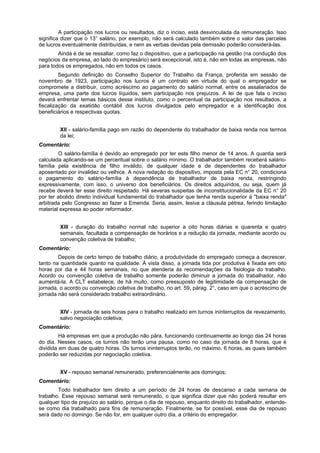 A participação nos lucros ou resultados, diz o inciso, está desvinculada da remuneração. Isso
significa dizer que o 13° salário, por exemplo, não será calculado também sobre o valor das parcelas
de lucros eventualmente distribuídas, e nem as verbas devidas pela demissão poderão considerá-las.
Ainda é de se ressaltar, como faz o dispositivo, que a participação na gestão (na condução dos
negócios da empresa, ao lado do empresário) será excepcional, isto é, não em todas as empresas, não
para todos os empregados, não em todos os casos.
Segundo definição do Conselho Superior do Trabalho da França, proferida em sessão de
novembro de 1923, participação nos lucros é um contrato em virtude do qual o empregador se
compromete a distribuir, como acréscimo ao pagamento do salário normal, entre os assalariados de
empresa, uma parte dos lucros líquidos, sem participação nos prejuízos. A lei de que fala o inciso
deverá enfrentar temas básicos desse instituto, como o percentual da participação nos resultados, a
fiscalização da exatidão contábil dos lucros divulgados pelo empregador e a identificação dos
beneficiários e respectivas quotas.
XII - salário-família pago em razão do dependente do trabalhador de baixa renda nos termos
da lei;
Comentário:
O salário-família é devido ao empregado por ter este filho menor de 14 anos. A quantia será
calculada aplicando-se um percentual sobre o salário mínimo. O trabalhador também receberá salário-
família pela existência de filho inválido, de qualquer idade e de dependentes do trabalhador
aposentado por invalidez ou velhice. A nova redação do dispositivo, imposta pela EC n° 20, condiciona
o pagamento do salário-família à dependência de trabalhador de baixa renda, restringindo
expressivamente, com isso, o universo dos beneficiários. Os direitos adquiridos, ou seja, quem já
recebe deverá ter esse direito respeitado. Há severas suspeitas de inconstitucionalidade da EC n° 20
por ter abolido direito individual fundamental do trabalhador que tenha renda superior à "baixa renda"
arbitrada pelo Congresso ao fazer a Emenda. Seria, assim, lesiva a cláusula pétrea, ferindo limitação
material expressa ao poder reformador.
XIII - duração do trabalho normal não superior a oito horas diárias e quarenta e quatro
semanais, facultada a compensação de horários e a redução da jornada, mediante acordo ou
convenção coletiva de trabalho;
Comentário:
Depois de certo tempo de trabalho diário, a produtividade do empregado começa a decrescer,
tanto na quantidade quanto na qualidade. À vista disso, a jornada tida por produtiva é fixada em oito
horas por dia e 44 horas semanais, no que atenderia às recomendações da fisiologia do trabalho.
Acordo ou convenção coletiva de trabalho somente poderão diminuir a jornada do trabalhador, não
aumentá-la. A CLT estabelece, de há muito, como pressuposto de legitimidade da compensação de
jornada, o acordo ou convenção coletiva de trabalho, no art. 59, párag. 2°, caso em que o acréscimo de
jornada não será considerado trabalho extraordinário.
XIV - jornada de seis horas para o trabalho realizado em turnos ininterruptos de revezamento,
salvo negociação coletiva;
Comentário:
Há empresas em que a produção não pára, funcionando continuamente ao longo das 24 horas
do dia. Nesses casos, os turnos não terão uma pausa, como no caso da jornada de 8 horas, que é
dividida em duas de quatro horas. Os turnos ininterruptos terão, no máximo, 6 horas, as quais também
poderão ser reduzidas por negociação coletiva.
XV - repouso semanal remunerado, preferencialmente aos domingos;
Comentário:
Todo trabalhador tem direito a um período de 24 horas de descanso a cada semana de
trabalho. Esse repouso semanal será remunerado, o que significa dizer que não poderá resultar em
qualquer tipo de prejuízo ao salário, porque o dia de repouso, enquanto direito do trabalhador, entende-
se como dia trabalhado para fins de remuneração. Finalmente, se for possível, esse dia de repouso
será dado no domingo. Se não for, em qualquer outro dia, a critério do empregador.
 