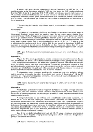 A primeira menção ao repouso hebdomadário vem da Constituição de 1946, art. 157, VI. A
matéria acha-se, ainda, disciplinada pela Lei n° 605, de 5 de janeiro de 1949, regulamentada pelo
Decreto n° 27.048, de 12 de agosto de 1949. A OIT também enfrenta esse assunto na Convenção n°
14, segundo a qual todo trabalhador, no curso de cada período de sete dias, deve ter um descanso que
compreenda, no mínimo, vinte e quatro horas consecutivas que, sempre que possível, deve coincidir
com o domingo. Logo, percebe-se que também é conteúdo deste inciso a previsão do descanso de 24
horas por semana.
XVI - remuneração do serviço extraordinário superior, no mínimo, em cinqüenta por cento à do
normal;
Comentário:
Como já visto, a jornada diária é de 8 horas (em dois turnos de quatro horas) ou de 6 horas (se
ininterrupta). Qualquer período diário de trabalho maior do que esses prazos significa horas
extraordinárias de trabalho. O pagamento desse acréscimo será feito num valor de hora de trabalho
maior do que o da hora normal. A Constituição não diz maior em quanto, o que será, por isso, tarefa de
lei ordinária. A única determinação constitucional é no sentido de que a hora extra seja mais bem paga
que a hora normal de trabalho. Este inciso constitucional revoga o art. 59, § 1°, da CLT, onde se lia que
o adicional por hora suplementar é de, no mínimo, 20% da hora normal. As disposições da CLT que
autorizam o aumento da jornada normal de trabalho em duas horas, no máximo (art. 59) e que
excepcionalmente permitem trabalho extraordinário além daquele limite (art. 61) permanecem em vigor.
XVII - gozo de férias anuais remuneradas com, pelo menos, um terço a mais do que o salário
normal;
Comentário:
A figura das férias anuais guarda alguma simetria com o repouso semanal remunerado. Se, por
este, o trabalhador tem direito a um dia de descanso remunerado por semana, por aquela, tem direito a
30 dias de descanso remunerado por ano. Esses trinta dias serão contados, para fins de remuneração,
como de trabalho. Agora, com base neste inciso da Constituição, o pagamento referente a esse
período terá que ter um acréscimo de um terço sobre o salário normal. Os melhores mestres nacionais
entendem que o trabalhador não pode abrir mão desse direito a 30 dias de descanso por ano, o que
tornaria inconstitucional a conversão de uma parte do período em abono.
É estabelecido, assim, o repouso anual também remunerado, mas com acréscimo sobre o
salário normal do empregado, da ordem de um terço, pelo menos. A Convenção n° 132 da OIT
determina que o repouso anual não poderá ser inferior a três semanas. O pagamento do adicional deve
ser feito antes do gozo do benefício.
XVIII - licença à gestante, sem prejuízo do emprego e do salário, com a duração de cento e
vinte dias;
Comentário:
A trabalhadora gestante tem direito a um período de 120 dias de licença, em regra contados a
partir do parto, para dar a assistência pessoal e inicial ao bebê recém-nascido. Durante esses 120 dias
não poderá ter nenhum prejuízo em sua remuneração, recebendo o salário integral normalmente, como
se estivesse trabalhando.
A licença-maternidade não se confunde com a estabilidade relativa dada à gestante, nos
termos do art. 10 do Ato das Disposições Constitucionais Transitórias. Por essa estabilidade, a
trabalhadora gestante não poderá ser demitida arbitrariamente ou sem justa causa desde o momento
em que confirmada a sua gravidez até o quinto mês após o parto. Somente poderá ser despedida por
justa causa. As duas proteções, a da licença e a da estabilidade relativa, não se confundem porque no
caso desta, da estabilidade, a mulher tem direito de continuar trabalhando normalmente e recebendo
seu salário, ao passo em que, no caso da licença, tem direito de não trabalhar durante o período, e
assim mesmo receber normalmente o salário.
Esse direito vem da Constituição anterior, cujo art. 165, X1, previa o "descanso remunerado da
gestante, antes e depois do parto, sem prejuízo do emprego e do salário", sendo que a duração dessa
proteção era remetida à lei ordinária.
XIX - licença-paternidade, nos termos fixados em lei;
 