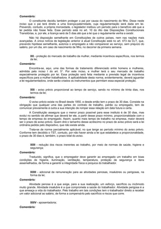 Comentário:
O constituinte decidiu também proteger o pai por causa do nascimento do filho. Disse neste
inciso que o pai terá direito a uma licença-paternidade, cuja regulamentação será dada em lei.
Prevendo, contudo, a própria morosidade, o legislador instituiu um período para o benefício até que a
lei pedida não fosse feita. Esse período está no art. 10 do Ato das Disposições Constitucionais
Transitórias, e, por ele, a licença será de 5 dias até que a lei que o regulamente venha a existir.
Não há disposição semelhante em Constituições de outros países, nem nas nações mais
avançadas. A única notícia de legislação anterior à atual Constituição está no art. 473 da CLT, que,
prevendo hipótese semelhante, autoriza o empregado a não comparecer ao serviço, sem prejuízo do
salário, por um dia, em caso de nascimento de filho, no decorrer da primeira semana.
XX - proteção do mercado de trabalho da mulher, mediante incentivos específicos, nos termos
da lei;
Comentário:
Encontra-se, aqui, uma das formas de tratamento diferenciado entre homens e mulheres,
admitida pelo inciso I do art. 5°. Por este inciso, a mulher terá o seu mercado de trabalho
especialmente protegido por lei. Essa proteção será feita mediante a previsão legal de incentivos
específicos para a mulher trabalhadora. A aplicabilidade desta norma, evidentemente, deverá aguardar
a lei regulamentadora, onde serão criados os instrumentos que permitam essa especial proteção.
XXI - aviso prévio proporcional ao tempo de serviço, sendo no mínimo de trinta dias, nos
termos da lei;
Comentário:
O aviso prévio existe no Brasil desde 1850, e desde então tem o prazo de 30 dias. Consiste na
obrigação que qualquer uma das partes do contrato de trabalho, patrão ou empregado, tem de
comunicar previamente à outra a sua intenção de romper essa relação em data futura e certa.
A Constituição assegura que o menor prazo possível para esse instituto é de 30 dias, mas
evolui no sentido de afirmar que deverá ter ele, a partir desse prazo mínimo, proporcionalidade com o
tempo de empresa do empregado. Assim, quanto mais tempo de trabalho na empresa, maior deverá
ser o prazo de aviso prévio. Quem dirá o tamanho desse acréscimo no prazo de aviso prévio será a lei
ordinária pedida pelo dispositivo, que não existe ainda.
Trata-se de norma parcialmente aplicável, no que tange ao período mínimo do aviso prévio.
Conforme tem decidido o TST, contudo, por não haver ainda a lei que estabelece a proporcionalidade,
o prazo de 30 dias é, também, o prazo total do aviso.
XXII - redução dos riscos inerentes ao trabalho, por meio de normas de saúde, higiene e
segurança;
Comentário:
Traduzido, significa, que o empregador deve garantir ao empregado um trabalho em boas
condições de higiene, iluminação, ventilação, temperatura, proteção de segurança e itens
assemelhados, de forma a garantir a integridade física e psíquica do trabalhador.
XXIII - adicional de remuneração para as atividades penosas, insalubres ou perigosas, na
forma da lei;
Comentário:
Atividade penosa é a que exige, para a sua realização, um esforço, sacrifício ou incômodo
muito grande. Atividade insalubre é a que compromete a saúde do trabalhador. Atividade perigosa é a
que ameaça a vida do trabalhador. Pelo trabalho em tais condições tem o trabalhador direito a receber
um valor adicional ao salário, de forma a compensá-lo pelo sacrifício e riscos que corre.
XXIV - aposentadoria;
Comentário:
 