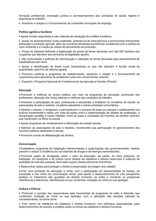formação profissional, orientação jurídica e acompanhamento das condições de saúde, higiene e
segurança no trabalho.
Incentivar a criação e o funcionamento de comissões municipais de emprego.
Política agrária e fundiária
Apoiar formas negociadas e não violentas de resolução de conflitos fundiários.
Apoiar os assentamentos rurais existentes, dotando-os de infra-estrutura e promovendo treinamento
adequado à produção agrícola, além de incentivar atividades econômicas compatíveis com a defesa do
meio ambiente e a criação de canais de escoamento da produção.
Propor lei estadual definindo a legitimação da posse de terras devolutas com até 500 hectares aos
ocupantes que atendam aos princípios da legislação agrária.
Dar continuidade à políticas de reivindicação e utilização de terras devolutas para assentamento de
trabalhadores sem terra.
Apoiar a identificação de áreas rurais improdutivas ou que não atendam à função social da
propriedade, para fins de reforma agrária.
Promover políticas e programas de abastecimento, apoiando a criação e o funcionamento de
cooperativas para aproximar os produtores rurais dos consumidores urbanos.
Expandir o Programa Nacional de Fortalecimento da Agricultura Familiar (Pronaf).
Educação
Promover a melhoria do ensino público, por meio de programas de educação continuada dos
professores, elevação dos níveis salariais e melhoria das condições de trabalho.
Incentivar a participação de pais, professores e estudantes e fortalecer os conselhos de escola, as
associações de pais e mestres, os grêmio estudantis e outras entidades comunitárias.
Garantir o acesso, o reingresso, a permanência e o sucesso de todas as crianças e adolescentes nos
ensinos fundamental e médio, por meio de ações como a implementação de classes de aceleração, a
recuperação paralela e outras medidas, entre as quais a concessão de incentivo às famílias carentes
que mantiverem os filhos na escola.
Apoiar programas de monitoramento e eliminação da evasão escolar.
Valorizar as associações de pais e mestres, incentivando sua participação no gerenciamento dos
recursos públicos destinados à escola.
Promover cursos de alfabetização de adultos.
Comunicação
Estabelecer programas de integração intersecretarias e organizações não governamentais, visando
prevenir e reduzir a incidência do uso indevido de drogas e de doenças transmissíveis.
Promover ações de divulgação sobre o valor da educação, da saúde, do meio ambiente, da
habitação, do transporte e da cultura como direitos da cidadania e fatores essenciais à melhoria da
qualidade de vida das pessoas, bem-estar social e desenvolvimento econômico.
Desenvolver ações para proteger o direito à preservação da imagem dos cidadão.
Criar uma comissão de educação e mídia, com a participação de representantes do Estado, da
sociedade e dos meios de comunicação social, para apoiar o desenvolvimento de uma perspectiva
positiva no tratamento das questões de direitos humanos na mídia e monitorar os programas
radiofônicos e televisivos, identificando os que contenham incitação ao crime ou sua apologia.
Cultura e Ciência
Promover a punição dos responsáveis pela transmissão de programas de rádio e televisão que
contenham incitação ao crime ou sua apologia, com a aplicação das sanções cabíveis às
concessionárias, na forma da lei.
Criar centro de referência de cidadania e direitos humanos, com biblioteca especializada, para
desenvolvimento de estudos e projetos sobre os temas da cidadania e direitos humanos.
 