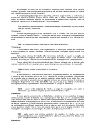 Aposentadoria é o direito que tem o trabalhador de passar para a inatividade, isto é, parar de
trabalhar, recebendo uma quantia chamada proventos e que, em tese, deve garantir-lhe um final de
vida tranqüilo depois de um período de trabalho.
A aposentadoria pode ser por tempo de serviço, por idade ou por invalidez e, neste inciso, a
Constituição parece ter admitido qualquer dessas formas. Não se afasta, preliminarmente, nem o
direito de algumas categorias especiais de trabalhadores a aposentadorias especiais, como os
aeronautas, os operadores de aparelhos de raio X e os professores.
XXV - assistência gratuita aos filhos e dependentes desde o nascimento até 5 (cinco) anos de
idade em creches e pré-escolas;
Comentário:
Sabendo da preocupação que tem o trabalhador com os cuidados com seus filhos menores
durante a jornada de trabalho, instituiu a Constituição, por este inciso, a obrigação do empregador de
garantir assistência gratuita aos filhos e dependentes do trabalhador, situados na faixa etária de até 5
anos.
XXVI - reconhecimento das convenções e acordos coletivos de trabalho;
Comentário:
O principal efeito deste inciso é o de dar peso jurídico às disposições contidas em convenções
e acordos coletivos de trabalho, vinculando os seus subscritores e obrigando reciprocamente, com
peso de lei.
Convenções coletivas de trabalho são instrumentos destinados a regular as relações de
trabalho de toda uma categoria profissional, é uma espécie de contrato coletivo. Com raríssimas
exceções, as convenções coletivas são exclusivas de sindicatos de empregadores e de empregados.
Acordo coletivo são instrumentos que não obrigam toda uma categoria, mas se destinam a ter
vigência exclusivamente entre as empresas ou grupos de empresas que participaram da negociação.
XXVII - proteção em face da automação, na forma da lei;
Comentário:
A preocupação aqui é de diminuir os impactos da progressiva automação das empresas sobre
o número de seus empregados, já que, não raro, a instalação de um robô ou processos informatizados
de produção leva ao desemprego de quantos realizavam essas tarefas antes disso. Por esse
dispositivo, o constituinte quis determinar ao legislador ordinário que criasse maneiras de proteger os
empregados de perderem seus postos de trabalho para a automação, e que poderá ser através de
reciclagem profissional, aproveitamento em outras atividades ou um tipo de indenização.
XXVIII - seguro contra acidentes de trabalho, a cargo do empregador, sem excluir a
indenização a que este está obrigado, quando incorrer em dolo ou culpa;
Comentário:
O inciso garante, primeiramente, ao trabalhador, o direito de ter uma cobertura de seguro
contra eventuais acidentes de trabalho, paga pelo empregador. Além disso, se vier a se acidentar sem
culpa própria ou sem dolo, terá direito de pleitear indenização por acidente de trabalho contra o patrão,
independentemente de este já ter pago o seguro citado. A Previdência Social deverá atender aos casos
de doença, invalidez ou morte decorrente de acidente de trabalho, nos termos do art. 201, I. Por força
da equiparação promovida pelo caput deste artigo, a cobertura será tanto de acidentes de trabalho
urbano quanto de trabalho rural. A norma sob exame mostra que o ônus do seguro acidentário é do
empregador, o que dispensa as contribuições da União e do empregado para mantê-lo.
XXIX - ação, quanto aos créditos resultantes das relações de trabalho, com prazo
prescricional de cinco anos para os trabalhadores urbanos e rurais, até o limite de dois anos
após a extinção do contrato de trabalho;
Comentário:
 