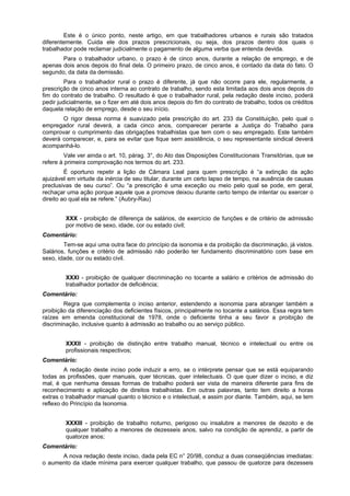 Este é o único ponto, neste artigo, em que trabalhadores urbanos e rurais são tratados
diferentemente. Cuida ele dos prazos prescricionais, ou seja, dos prazos dentro dos quais o
trabalhador pode reclamar judicialmente o pagamento de alguma verba que entenda devida.
Para o trabalhador urbano, o prazo é de cinco anos, durante a relação de emprego, e de
apenas dois anos depois do final dela. O primeiro prazo, de cinco anos, é contado da data do fato. O
segundo, da data da demissão.
Para o trabalhador rural o prazo é diferente, já que não ocorre para ele, regularmente, a
prescrição de cinco anos interna ao contrato de trabalho, sendo esta limitada aos dois anos depois do
fim do contrato de trabalho. O resultado é que o trabalhador rural, pela redação deste inciso, poderá
pedir judicialmente, se o fizer em até dois anos depois do fim do contrato de trabalho, todos os créditos
daquela relação de emprego, desde o seu início.
O rigor dessa norma é suavizado pela prescrição do art. 233 da Constituição, pelo qual o
empregador rural deverá, a cada cinco anos, comparecer perante a Justiça do Trabalho para
comprovar o cumprimento das obrigações trabalhistas que tem com o seu empregado. Este também
deverá comparecer, e, para se evitar que fique sem assistência, o seu representante sindical deverá
acompanhá-lo.
Vale ver ainda o art. 10, párag. 3°, do Ato das Disposições Constitucionais Transitórias, que se
refere à primeira comprovação nos termos do art. 233.
É oportuno repetir a lição de Câmara Leal para quem prescrição é “a extinção da ação
ajuizável em virtude da inércia de seu titular, durante um certo lapso de tempo, na ausência de causas
preclusivas de seu curso”. Ou “a prescrição é uma exceção ou meio pelo qual se pode, em geral,
rechaçar uma ação porque aquele que a promove deixou durante certo tempo de intentar ou exercer o
direito ao qual ela se refere.” (Aubry-Rau)
XXX - proibição de diferença de salários, de exercício de funções e de critério de admissão
por motivo de sexo, idade, cor ou estado civil;
Comentário:
Tem-se aqui uma outra face do princípio da isonomia e da proibição da discriminação, já vistos.
Salários, funções e critério de admissão não poderão ter fundamento discriminatório com base em
sexo, idade, cor ou estado civil.
XXXI - proibição de qualquer discriminação no tocante a salário e critérios de admissão do
trabalhador portador de deficiência;
Comentário:
Regra que complementa o inciso anterior, estendendo a isonomia para abranger também a
proibição da diferenciação dos deficientes físicos, principalmente no tocante a salários. Essa regra tem
raízes em emenda constitucional de 1978, onde o deficiente tinha a seu favor a proibição de
discriminação, inclusive quanto à admissão ao trabalho ou ao serviço público.
XXXII - proibição de distinção entre trabalho manual, técnico e intelectual ou entre os
profissionais respectivos;
Comentário:
A redação deste inciso pode induzir a erro, se o intérprete pensar que se está equiparando
todas as profissões, quer manuais, quer técnicas, quer intelectuais. O que quer dizer o inciso, e diz
mal, é que nenhuma dessas formas de trabalho poderá ser vista de maneira diferente para fins de
reconhecimento e aplicação de direitos trabalhistas. Em outras palavras, tanto tem direito a horas
extras o trabalhador manual quanto o técnico e o intelectual, e assim por diante. Também, aqui, se tem
reflexo do Princípio da Isonomia.
XXXIII - proibição de trabalho noturno, perigoso ou insalubre a menores de dezoito e de
qualquer trabalho a menores de dezesseis anos, salvo na condição de aprendiz, a partir de
quatorze anos;
Comentário:
A nova redação deste inciso, dada pela EC n° 20/98, conduz a duas conseqüências imediatas:
o aumento da idade mínima para exercer qualquer trabalho, que passou de quatorze para dezesseis
 