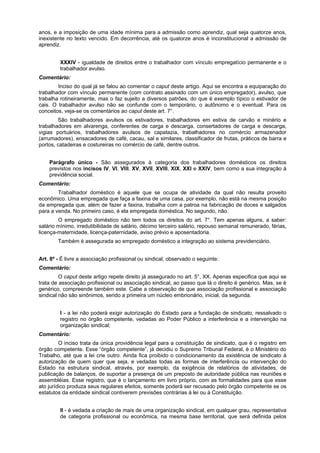 anos, e a imposição de uma idade mínima para a admissão como aprendiz, qual seja quatorze anos,
inexistente no texto vencido. Em decorrência, até os quatorze anos é inconstitucional a admissão de
aprendiz.
XXXIV - igualdade de direitos entre o trabalhador com vínculo empregatício permanente e o
trabalhador avulso.
Comentário:
Inciso do qual já se falou ao comentar o caput deste artigo. Aqui se encontra a equiparação do
trabalhador com vínculo permanente (com contrato assinado com um único empregador), avulso, que
trabalha rotineiramente, mas o faz sujeito a diversos patrões, do que é exemplo típico o estivador de
cais. O trabalhador avulso não se confunde com o temporário, o autônomo e o eventual. Para os
conceitos, veja-se os comentários ao caput deste art. 7°.
São trabalhadores avulsos os estivadores, trabalhadores em estiva de carvão e minério e
trabalhadores em alvarenga, conferentes de carga e descarga, consertadores de carga e descarga,
vigias portuários, trabalhadores avulsos de capatazia, trabalhadores no comércio armazenador
(arrumadores), ensacadores de café, cacau, sal e similares, classificador de frutas, práticos de barra e
portos, catadeiras e costureiras no comércio de café, dentre outros.
Parágrafo único - São assegurados à categoria dos trabalhadores domésticos os direitos
previstos nos incisos IV, VI, VIII, XV, XVII, XVIII, XIX, XXI e XXIV, bem como a sua integração à
previdência social.
Comentário:
Trabalhador doméstico é aquele que se ocupa de atividade da qual não resulta proveito
econômico. Uma empregada que faça a faxina de uma casa, por exemplo, não está na mesma posição
da empregada que, além de fazer a faxina, trabalha com a patroa na fabricação de doces e salgados
para a venda. No primeiro caso, é ela empregada doméstica. No segundo, não.
O empregado doméstico não tem todos os direitos do art. 7°. Tem apenas alguns, a saber:
salário mínimo, irredutibilidade de salário, décimo terceiro salário, repouso semanal remunerado, férias,
licença-maternidade, licença-paternidade, aviso prévio e aposentadoria.
Também é assegurada ao empregado doméstico a integração ao sistema previdenciário.
Art. 8º - É livre a associação profissional ou sindical, observado o seguinte:
Comentário:
O caput deste artigo repete direito já assegurado no art. 5°, XX. Apenas especifica que aqui se
trata de associação profissional ou associação sindical, ao passo que lá o direito é genérico. Mas, se é
genérico, compreende também este. Cabe a observação de que associação profissional e associação
sindical não são sinônimos, sendo a primeira um núcleo embrionário, inicial, da segunda.
I - a lei não poderá exigir autorização do Estado para a fundação de sindicato, ressalvado o
registro no órgão competente, vedadas ao Poder Público a interferência e a intervenção na
organização sindical;
Comentário:
O inciso trata da única providência legal para a constituição de sindicato, que é o registro em
órgão competente. Esse “órgão competente”, já decidiu o Supremo Tribunal Federal, é o Ministério do
Trabalho, até que a lei crie outro. Ainda fica proibido o condicionamento da existência de sindicato à
autorização de quem quer que seja, e vedadas todas as formas de interferência ou intervenção do
Estado na estrutura sindical, através, por exemplo, da exigência de relatórios de atividades, de
publicação de balanços, de suportar a presença de um preposto de autoridade pública nas reuniões e
assembléias. Esse registro, que é o lançamento em livro próprio, com as formalidades para que esse
ato jurídico produza seus regulares efeitos, somente poderá ser recusado pelo órgão competente se os
estatutos da entidade sindical contiverem previsões contrárias à lei ou à Constituição.
II - é vedada a criação de mais de uma organização sindical, em qualquer grau, representativa
de categoria profissional ou econômica, na mesma base territorial, que será definida pelos
 