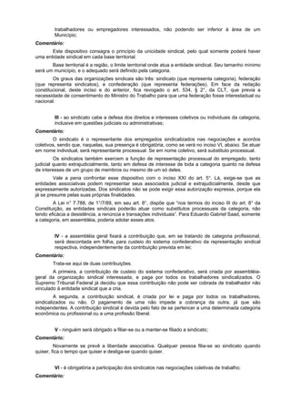 trabalhadores ou empregadores interessados, não podendo ser inferior à área de um
Município;
Comentário:
Este dispositivo consagra o princípio da unicidade sindical, pelo qual somente poderá haver
uma entidade sindical em cada base territorial.
Base territorial é a região, o limite territorial onde atua a entidade sindical. Seu tamanho mínimo
será um município, e o adequado será definido pela categoria.
Os graus das organizações sindicais são três: sindicato (que representa categoria), federação
(que representa sindicatos), e confederação (que representa federações). Em face da redação
constitucional, deste inciso e do anterior, fica revogado o art. 534, § 2°, da CLT, que previa a
necessidade de consentimento do Ministro do Trabalho para que uma federação fosse interestadual ou
nacional.
III - ao sindicato cabe a defesa dos direitos e interesses coletivos ou individuais da categoria,
inclusive em questões judiciais ou administrativas;
Comentário:
O sindicato é o representante dos empregados sindicalizados nas negociações e acordos
coletivos, sendo que, naquelas, sua presença é obrigatória, como se verá no inciso VI, abaixo. Se atuar
em nome individual, será representante processual. Se em nome coletivo, será substituto processual.
Os sindicatos também exercem a função de representação processual do empregado, tanto
judicial quanto extrajudicialmente, tanto em defesa de interesse de toda a categoria quanto na defesa
de interesses de um grupo de membros ou mesmo de um só deles.
Vale a pena confrontar esse dispositivo com o inciso XXI do art. 5°. Lá, exige-se que as
entidades associativas podem representar seus associados judicial e extrajudicialmente, desde que
expressamente autorizadas. Dos sindicatos não se pode exigir essa autorização expressa, porque ela
já se presume pelas suas próprias finalidades.
A Lei n° 7.788, de 1°/7/89, em seu art. 8°, dispõe que “nos termos do inciso III do art. 8° da
Constituição, as entidades sindicais poderão atuar como substitutos processuais da categoria, não
tendo eficácia a desistência, a renúncia e transações individuais”. Para Eduardo Gabriel Saad, somente
a categoria, em assembléia, poderia adotar esses atos.
IV - a assembléia geral fixará a contribuição que, em se tratando de categoria profissional,
será descontada em folha, para custeio do sistema confederativo da representação sindical
respectiva, independentemente da contribuição prevista em lei;
Comentário:
Trata-se aqui de duas contribuições.
A primeira, a contribuição de custeio do sistema confederativo, será criada por assembléia-
geral da organização sindical interessada, e paga por todos os trabalhadores sindicalizados. O
Supremo Tribunal Federal já decidiu que essa contribuição não pode ser cobrada de trabalhador não
vinculado à entidade sindical que a cria.
A segunda, a contribuição sindical, é criada por lei e paga por todos os trabalhadores,
sindicalizados ou não. O pagamento de uma não impede a cobrança da outra, já que são
independentes. A contribuição sindical é devida pelo fato de se pertencer a uma determinada categoria
econômica ou profissional ou a uma profissão liberal.
V - ninguém será obrigado a filiar-se ou a manter-se filiado a sindicato;
Comentário:
Novamente se prevê a liberdade associativa. Qualquer pessoa filia-se ao sindicato quando
quiser, fica o tempo que quiser e desliga-se quando quiser.
VI - é obrigatória a participação dos sindicatos nas negociações coletivas de trabalho;
Comentário:
 