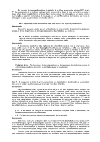 Do conceito de negociação coletiva de trabalho já se falou, ao comentar o inciso XXVI do art.
7°. Da necessidade de o sindicato participar delas também já se disse, lá e no comentário ao inciso I
deste artigo. Essa redação faz do sindicato figura indispensável na celebração de um pacto coletivo
(convenção ou acordo) na tentativa de resolução de um conflito coletivo de trabalho, por meio de
arbitragem ou para ajuizamento de um dissídio coletivo.
VII - o aposentado filiado tem direito a votar e ser votado nas organizações sindicais;
Comentário:
Dispositivo que visa a evitar que um sindicalizado, só pela condição de estar inativo, possa ser
alijado do direito de participar da definição dos destinos da entidade a que pertence.
VIII - é vedada a dispensa do empregado sindicalizado a partir do registro da candidatura a
cargo de direção ou representação sindical e, se eleito, ainda que suplente, até um ano após
o final do mandato, salvo se cometer falta grave nos termos da lei.
Comentário:
A Constituição estabelece três hipóteses de estabilidade relativa para o empregado. Duas
delas estão no art. 10 do Ato das Disposições Constitucionais Transitórias, e são a do trabalhador
membro da CIPA (Comissão Interna de Prevenção de Acidentes) durante o mandato e até um ano
após o fim deste, e da trabalhadora gestante, desde a confirmação da gravidez até o quinto mês após
o parto. Há, neste inciso, o terceiro caso, que é o do trabalhador eleito para ocupar cargo de direção ou
representação sindical, durante o mandato e até um ano após o fim deste. Note, também, que todos os
membros de todas as chapas que disputam a eleição têm essa proteção até a eleição. Depois desta,
os não-eleitos a perdem.
Parágrafo único - As disposições deste artigo aplicam-se à organização de sindicatos rurais e de
colônias de pescadores, atendidas as condições que a lei estabelecer.
Comentário:
Colônias de pescadores e sindicatos rurais são entidades associativas de natureza sindical de
pequeno porte. A elas, em razão de suas peculiaridades, serão estendidos os princípios de
organização e funcionamento sindical conhecidos neste artigo, no que couber.
Art. 9º - É assegurado o direito de greve, competindo aos trabalhadores decidir sobre a oportunidade
de exercê-lo e sobre os interesses que devam por meio dele defender.
Comentário:
Segundo Helène Sinay, a greve é um ato de força, e, por isso, à primeira vista, o Direito não
deveria dela se ocupar. Segundo Alexandre de Moraes, a palavra “greve” deriva de uma Place de
Grève, praça de Paris onde os trabalhadores se reuniam para fazer reivindicações trabalhistas. Para
Cássio Mesquita de Barros, o direito de greve se configura como um direito de imunidade do
trabalhador face às conseqüências normais de não trabalhar. Vale perceber que este art. 9° trata da
greve dos trabalhadores privados, incluídos os de sociedades de economia mista e de empresas
públicas. O direito de greve do servidor público está previsto no art. 37, VII. A permissão de escolha,
pelos trabalhadores, dos interesses que podem ser defendidos por greve permite a realização de greve
de solidariedade, de greve reivindicatória. de greve de protesto e de greve política.
§ 1º - A lei definirá os serviços ou atividades essenciais e disporá sobre o atendimento das
necessidades inadiáveis da comunidade.
§ 2º - Os abusos cometidos sujeitam os responsáveis às penas da lei.
Comentário:
Este inciso pede uma lei de greve para reger esse movimento dos trabalhadores. Neste art. 9°,
lei ordinária regerá a greve de empregados públicos ou privados, lei que já existe desde 1989, sob o n°
7.783. Nesta Lei, são serviços essenciais os ligados à água, energia elétrica, gás e combustível, saúde,
distribuição de medicamentos e alimentos, funerária, transporte coletivo, captação e tratamento de
esgoto e lixo, telecomunicações, tráfego aéreo, compensação bancária e processamento de dados.
Sobre a greve de trabalhadores cabe ver que compete a eles decidir o que querem pleitear
pelo movimento e quando querem que seja feito. As atividades e serviços essenciais já estão definidos
 