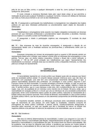 pela lei de que se falou acima, e qualquer desrespeito a essa lei, como qualquer desrespeito a
qualquer lei, será punido.
É muito criticada a excessiva liberdade dada pelo caput deste artigo, já que permitiria a
realização da greve para qualquer finalidade e a qualquer momento, inclusive em defesa de interesses
que nada ou muito pouco tenham a ver com os dos trabalhadores.
Art. 10 - É assegurada a participação dos trabalhadores e empregadores nos colegiados dos órgãos
públicos em que seus interesses profissionais ou previdenciários sejam objeto de discussão e
deliberação.
Comentário:
Trabalhadores e empregadores terão assento nos órgãos colegiados (compostos por diversas
pessoas) em que interesses profissionais e previdenciários sejam discutidos e decididos. Exemplo
desses órgãos é o conselho curador da Previdência Social.
É assegurado o direito à participação orgânica aos empregados. É novidade da atual
Constituição.
Art. 11 - Nas empresas de mais de duzentos empregados, é assegurada a eleição de um
representante destes com a finalidade exclusiva de promover-lhes o entendimento direto com os
empregadores.
Comentário:
Empresas compostas por número de empregados igual ou superior a 200 deverão admitir um
representante deste junto à direção, para realizar a ponte entre os interesses dos empregados e o dos
patrões. Tem-se, aqui, um direito coletivo corporativo. Embora o Brasil não a tenha ratificado, a
Convenção n° 135 da OIT prevê proteção aos trabalhadores que sejam “representantes dos
trabalhadores na empresa”, proteção essa que se estende contra a despedida imotivada, ou motivada
pela sua condição de representante.
CAPÍTULO III
DA NACIONALIDADE
Comentário:
A nacionalidade representa um vínculo jurídico que designa quais são as pessoas que fazem
parte da sociedade política estatal. O conjunto dessas pessoas chama-se povo, que não deve ser
confundido com população, pois este tem uma compreensão meramente demográfica. A rigor, a
palavra nacionalidade apresenta dois conteúdos: um sociológico e outro jurídico, segundo o prof.
Francisco Xavier da Silva Guimarães. O conceito sociológico vincula-se à Nação, ou seja, ao grupo de
indivíduos que possuem as mesmas características, como língua, raça, religião, hábitos e meios de
vida. O sentido jurídico, que é o que interessa a esta obra, tem a predominância não no sentido de
nação, mas, sim, da qualidade de um indivíduo como membro de um Estado. Dir-se-ia, então, que a
nacionalidade em acepção jurídica é o vínculo que une os indivíduos de uma sociedade juridicamente
organizada, tendo como fundamento básico razões de ordem política, traduzida na necessidade de o
Estado indicar seus próprios nacionais. Para Pontes de Miranda, nacionalidade é o laço jurídico-político
de direito público interno, que faz da pessoa um dos elementos componentes da dimensão pessoal do
Estado.
É importante ressaltar, também, as diferenças conceituais entre naturalidade (indicativa do
lugar de nascimento de uma pessoa, em certa região ou localidade), cidadania (conjunto de
prerrogativas de direito político conferidas à pessoa natural, constitucionalmente asseguradas e
exercidas pelos nacionais, ou seja, por aqueles que têm a faculdade de intervir na direção dos
negócios públicos e de participar no exercício da soberania) e de nacionalidade, que se viu acima.
Art. 12 - São brasileiros:
Comentário:
São dois os critérios determinadores da nacionalidade, a saber o jus sanguinis e o jus solis. O
jus sanguinis informa a nacionalidade pela filiação, independentemente do lugar de nascimento. O que
determina a nacionalidade é a nacionalidade dos pais. Se ambos forem de mesma nacionalidade, não
há problema, mas se essa for diferente para ambos, a tendência que domina em muitos países é
reconhecer-se a nacionalidade do filho se este tiver nascido no território nacional e qualquer dos pais
 