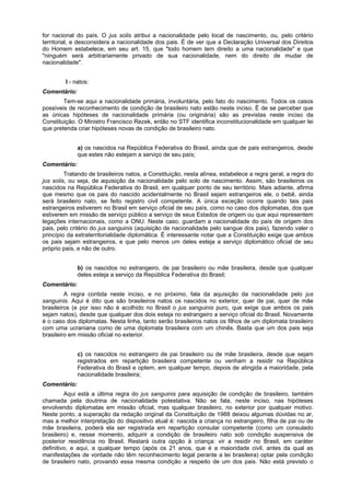 for nacional do país. O jus solis atribui a nacionalidade pelo local de nascimento, ou, pelo critério
territorial, e desconsidera a nacionalidade dos pais. É de ver que a Declaração Universal dos Direitos
do Homem estabelece, em seu art. 15, que "todo homem tem direito a uma nacionalidade" e que
"ninguém será arbitrariamente privado de sua nacionalidade, nem do direito de mudar de
nacionalidade".
I - natos:
Comentário:
Tem-se aqui a nacionalidade primária, involuntária, pelo fato do nascimento. Todos os casos
possíveis de reconhecimento de condição de brasileiro nato estão neste inciso. É de se perceber que
as únicas hipóteses de nacionalidade primária (ou originária) são as previstas neste inciso da
Constituição. O Ministro Francisco Rezek, então no STF identifica inconstitucionalidade em qualquer lei
que pretenda criar hipóteses novas de condição de brasileiro nato.
a) os nascidos na República Federativa do Brasil, ainda que de pais estrangeiros, desde
que estes não estejam a serviço de seu país;
Comentário:
Tratando de brasileiros natos, a Constituição, nesta alínea, estabelece a regra geral, a regra do
jus solis, ou seja, de aquisição da nacionalidade pelo solo de nascimento. Assim, são brasileiros os
nascidos na República Federativa do Brasil, em qualquer ponto de seu território. Mais adiante, afirma
que mesmo que os pais do nascido acidentalmente no Brasil sejam estrangeiros ele, o bebê, ainda
será brasileiro nato, se feito registro civil competente. A única exceção ocorre quando tais pais
estrangeiros estiverem no Brasil em serviço oficial de seu país, como no caso dos diplomatas, dos que
estiverem em missão de serviço público a serviço de seus Estados de origem ou que aqui representem
legações internacionais, como a ONU. Neste caso, guardam a nacionalidade do país de origem dos
pais, pelo critério do jus sanguinis (aquisição de nacionalidade pelo sangue dos pais), fazendo valer o
princípio da extraterritorialidade diplomática. É interessante notar que a Constituição exige que ambos
os pais sejam estrangeiros, e que pelo menos um deles esteja a serviço diplomático oficial de seu
próprio país, e não de outro.
b) os nascidos no estrangeiro, de pai brasileiro ou mãe brasileira, desde que qualquer
deles esteja a serviço da República Federativa do Brasil;
Comentário:
A regra contida neste inciso, e no próximo, fala da aquisição da nacionalidade pelo jus
sanguinis. Aqui é dito que são brasileiros natos os nascidos no exterior, quer de pai, quer de mãe
brasileiros (e por isso não é acolhido no Brasil o jus sanguinis puro, que exige que ambos os pais
sejam natos), desde que qualquer dos dois esteja no estrangeiro a serviço oficial do Brasil. Novamente
é o caso dos diplomatas. Nesta linha, tanto serão brasileiros natos os filhos de um diplomata brasileiro
com uma ucraniana como de uma diplomata brasileira com um chinês. Basta que um dos pais seja
brasileiro em missão oficial no exterior.
c) os nascidos no estrangeiro de pai brasileiro ou de mãe brasileira, desde que sejam
registrados em repartição brasileira competente ou venham a residir na República
Federativa do Brasil e optem, em qualquer tempo, depois de atingida a maioridade, pela
nacionalidade brasileira;
Comentário:
Aqui está a última regra do jus sanguinis para aquisição de condição de brasileiro, também
chamada pela doutrina de nacionalidade potestativa. Não se fala, neste inciso, nas hipóteses
envolvendo diplomatas em missão oficial, mas qualquer brasileiro, no exterior por qualquer motivo.
Neste ponto, a superação da redação original da Constituição de 1988 deixou algumas dúvidas no ar,
mas a melhor interpretação do dispositivo atual é: nascida a criança no estrangeiro, filha de pai ou de
mãe brasileira, poderá ela ser registrada em repartição consular competente (como um consulado
brasileiro) e, nesse momento, adquirir a condiçâo de brasileiro nato sob condição suspensiva de
posterior residência no Brasil. Restará outra opção à criança: vir a residir no Brasil, em caráter
definitivo, e aqui, a qualquer tempo (após os 21 anos, que é a maioridade civil, antes da qual as
manifestações de vontade não têm reconhecimento legal perante a lei brasileira) optar pela condição
de brasileiro nato, provando essa mesma condição a respeito de um dos pais. Não está previsto o
 