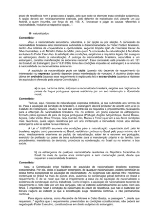 prazo de residência nem o prazo para a opção, pelo que pode se eternizar essa condição suspensiva.
A opção deverá ser necessariamente exercida, pelo detentor de maioridade civil, perante um juiz
federal, a quem incumbe, por força do art. 109, X, "processar e julgar as causas referentes à
nacionalidade, inclusive a respectiva opção...".
II - naturalizados:
Comentário:
Aqui, a nacionalidade secundária, voluntária, e por opção ou por eleição. A concessão da
nacionalidade brasileira está inteiramente submetida à discricionariedade do Poder Público brasileiro,
dentro dos critérios de conveniência e oportunidade, segundo límpida lição de Francisco Xavier da
Silva Guimarães, e do Ministro Celso de Mello, para quem "a concessão da naturalização é faculdade
exclusiva do Poder Executivo. A satisfação das condições, exigências e requisitos legais não assegura
ao estrangeiro direito à naturalização. A outorga da nacionalidade brasileira, secundária a um
estrangeiro, constitui manifestação de soberania nacional". Essa concessão está prevista no art. 121
do Estatuto do Estrangeiro (Lei n° 6.815/80). Uma das condições impostas ao estrangeiro é a renúncia
à nacionalidade ou nacionalidades anteriores.
A aquisição da nacionalidade pode ser tácita (quando não depende de requerimento do
interessado) ou expressa (quando depende dessa manifestação de vontade). A doutrina divide esta
última em ordinária (quando esse requerimento é regido pela lei) e extraordinária (quando a hipótese
de aquisição é oferecida pela própria Constituição.)
a) os que, na forma da lei, adquiram a nacionalidade brasileira, exigidas aos originários de
países de língua portuguesa apenas residência por um ano ininterrupto e idoneidade
moral;
Comentário:
Tem-se, aqui, hipótese de naturalização expressa ordinária, já que submetida aos termos da
lei. Para a aquisição da condição de brasileiro, o estrangeiro deverá proceder de acordo com a lei (o
Estatuto do Estrangeiro, citado), na qual são encontráveis os requisitos e procedimentos necessários
para a obtenção da nacionalidade brasileira. Há, no entanto, um grupo especial de estrangeiros,
formado pelos egressos de país de língua portuguesa (Portugal, Angola, Moçambique, Guiné Bissau,
Açores, Cabo Verde, Ilhas Príncipe, Goa, Gamão, Dio, Macau e Timor) que tem a seu favor condições
mais favoráveis, quais sejam residência por um ano ininterrupto e idoneidade moral. Aos demais
estrangeiros a lei se aplica na sua inteireza.
A Lei n° 6.815/80 enumera oito condições para a naturalização: capacidade civil, pela lei
brasileira; registro como permanente no Brasil; residência contínua no Brasil pelo prazo mínimo de 4
anos, imediatamente anteriores ao pedido de naturalização; saber ler e escrever em português;
exercício de profissão ou posse de bens suficientes para a manutenção própria e da família; bom
procedimento; inexistência de denúncia, pronúncia ou condenação, no Brasil ou no exterior; e boa
saúde.
b) os estrangeiros de qualquer nacionalidade residentes na República Federativa do
Brasil há mais de quinze anos ininterruptos e sem condenação penal, desde que
requeiram a nacionalidade brasileira.
Comentário:
Aqui, a Constituição erige hipótese de aquisição de nacionalidade brasileira expressa
extraordinária. Por ela, todos e qualquer estrangeiro, de qualquer nacionalidade, poderá beneficiar-se
dessa forma excepcional de aquisição de nacionalidade. As exigências são apenas três: residência
ininterrupta no Brasil há mais de quinze anos, ausência de condenação penal definitiva no Brasil e
requerimento. É de se notar que não é impedimento a essa via de aquisição de nacionalidade a
existência de condenação civil ou trabalhista. Como é lógico, a aquisição de nacionalidade depende de
requerimento e, feito este por um dos cônjuges, não se estende automaticamente ao outro, nem aos
filhos. É importante notar a condição de ininterrupto do prazo de residência, que não é quebrado por
breves viagens ao exterior já que a Constituição exige residência contínua, e não permanência
contínua.
Para alguns autores, como Alexandre de Moraes e Celso Bastos, a passagem "...desde que
requeiram..." significa que o requerimento, preenchidas as condições constitucionais, não poderá ser
negado pelo Poder Executivo, constituindo-se em direito subjetivo do estrangeiro.
 