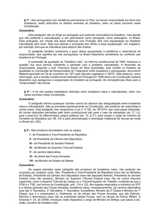 § 1º - Aos portugueses com residência permanente no País, se houver reciprocidade em favor dos
brasileiros, serão atribuídos os direitos inerentes ao brasileiro, salvo os casos previstos nesta
Constituição.
Comentário:
Este parágrafo não se dirige ao português que pretenda nacionalizar-se brasileiro, mas àquele
que não pretende a naturalização, e sim permanecer como português, como estrangeiro, no Brasil.
Esse português, em virtude dos laços históricos com Portugal, terá uma equiparação ao brasileiro
naturalizado sem sê-lo. Note que apenas o português tem direito a essa equiparação. Um angolano,
por exemplo, terá que se naturalizar para adquirir tais direitos.
O parágrafo também condiciona o gozo dessa equiparação à existência e observância da
reciprocidade, que significa dar aos portugueses no Brasil tratamento semelhante ao conferido aos
brasileiros em Portugal.
A supressão da igualação ao "brasileiro nato", na reforma constitucional de 1994, recolocou a
questão nos seus termos, mantendo a paridade com o brasileiro naturalizado. A dimensão da
reciprocidade, segundo o prof. Francisco Xavier da Silva Guimarães, está contida no Estatuto da
Igualdade ou Convenção de Reciprocidade de Tratamento entre brasileiros e portugueses, documento
bilateral aprovado em 24 de novembro de 1971 pelo Decreto Legislativo n° 82/72. Vale observar, como
informação, que a revisão constitucional realizada em Portugal em 1998 retirou da Constituição lusitana
dispositivo que assegurava a equiparação do brasileiro ao português. As conseqüências disso para a
"reciprocidade" são óbvias.
§ 2º - A lei não poderá estabelecer distinção entre brasileiros natos e naturalizados, salvo nos
casos previstos nesta Constituição.
Comentário:
O parágrafo elimina quaisquer dúvidas acerca do alcance das desigualações entre brasileiros
natos e naturalizados. São as previstas expressamente na Constituição, não podendo ser estendidas a
outros casos. Este parágrafo veio recepcionar a Lei n° 6.182, de 19/12/74, que veda essas distinções.
As únicas distinções permitidas pelo texto constitucional são para o caso de extradição (art. 5°, LI),
para o exercício de determinados cargos públicos (art. 12, § 3°), para ocupar o cargo de membro do
Conselho da República (art. 89, VII) e para administração e orientação intelectual de veículo de mídia
no Brasil (art. 222).
§ 3º - São privativos de brasileiro nato os cargos:
I - de Presidente e Vice-Presidente da República;
II - de Presidente da Câmara dos Deputados;
III - de Presidente do Senado Federal;
IV - de Ministro do Supremo Tribunal Federal;
V - da carreira diplomática;
VI - de oficial das Forças Armadas.
VII - de Ministro de Estado da Defesa.
Comentário:
Os cargos previstos neste parágrafo são privativos de brasileiros natos, não podendo ser
ocupados por qualquer outro. São: Presidente e Vice-Presidente da República (mas não os Ministros
de Estado), Presidente da Câmara dos Deputados (mas não deputado federal), Presidente do Senado
Federal (mas não senador), Ministro do Supremo Tribunal Federal (mas não de outros tribunais
superiores, como o Superior Tribunal de Justiça ou o Tribunal Superior do Trabalho, cuidando-se que o
STM e o TSE, nos termos da Constituição, arts. 119 e 123, têm lugares reservados a ministros do STF
e a oficiais generais das Forças Armadas, brasileiros natos, necessariamente), da carreira diplomática
(que são 3° Secretário, 2° Secretário, 1° Secretário, Conselheiro, Ministro de 2a
Classe e Ministro de 1a
Classe, que é o embaixador) e, finalmente, os de oficiais das Forças Armadas, que são Exército,
Marinha e Aeronáutica (mas não os suboficiais destas Forças, nem os oficiais da Polícia Militar). A
Emenda n° 23, de 3/9/99, introduziu neste dispositivo o cargo de Ministro da Defesa. que passa a ser,
então, privativo de brasileiro nato.
 