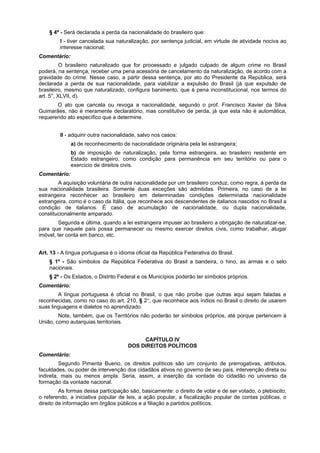 § 4º - Será declarada a perda da nacionalidade do brasileiro que:
I - tiver cancelada sua naturalização, por sentença judicial, em virtude de atividade nociva ao
interesse nacional;
Comentário:
O brasileiro naturalizado que for processado e julgado culpado de algum crime no Brasil
poderá, na sentença, receber uma pena acessória de cancelamento da naturalização, de acordo com a
gravidade do crime. Nesse caso, a partir dessa sentença, por ato do Presidente da República, será
declarada a perda de sua nacionalidade, para viabilizar a expulsão do Brasil (já que expulsão de
brasileiro, mesmo que naturalizado, configura banimento, que é pena inconstitucional, nos termos do
art. 5°, XLVII, d).
O ato que cancela ou revoga a nacionalidade, segundo o prof. Francisco Xavier da Silva
Guimarães, não é meramente declaratório, mas constitutivo de perda, já que esta não é automática,
requerendo ato específico que a determine.
II - adquirir outra nacionalidade, salvo nos casos:
a) de reconhecimento de nacionalidade originária pela lei estrangeira;
b) de imposição de naturalização, pela forma estrangeira, ao brasileiro residente em
Estado estrangeiro, como condição para permanência em seu território ou para o
exercício de direitos civis.
Comentário:
A aquisição voluntária de outra nacionalidade por um brasileiro conduz, como regra, à perda da
sua nacionalidade brasileira. Somente duas exceções são admitidas. Primeira, no caso de a lei
estrangeira reconhecer ao brasileiro em determinadas condições determinada nacionalidade
estrangeira, como é o caso da Itália, que reconhece aos descendentes de italianos nascidos no Brasil a
condição de italianos. É caso de acumulação de nacionalidade, ou dupla nacionalidade,
constitucionalmente amparado.
Segunda e última, quando a lei estrangeira impuser ao brasileiro a obrigação de naturalizar-se,
para que naquele país possa permanecer ou mesmo exercer direitos civis, como trabalhar, alugar
imóvel, ter conta em banco, etc.
Art. 13 - A língua portuguesa é o idioma oficial da República Federativa do Brasil.
§ 1º - São símbolos da República Federativa do Brasil a bandeira, o hino, as armas e o selo
nacionais.
§ 2º - Os Estados, o Distrito Federal e os Municípios poderão ter símbolos próprios.
Comentário:
A língua portuguesa é oficial no Brasil, o que não proíbe que outras aqui sejam faladas e
reconhecidas, como no caso do art. 210, § 2°, que reconhece aos índios no Brasil o direito de usarem
suas linguagens e dialetos no aprendizado.
Note, também, que os Territórios não poderão ter símbolos próprios, até porque pertencem à
União, como autarquias territoriais.
CAPÍTULO IV
DOS DIREITOS POLÍTICOS
Comentário:
Segundo Pimenta Bueno, os direitos políticos são um conjunto de prerrogativas, atributos,
faculdades, ou poder de intervenção dos cidadãos ativos no governo de seu país, intervenção direta ou
indireta, mais ou menos ampla. Seria, assim, a inserção da vontade do cidadão no universo da
formação da vontade nacional.
As formas dessa participação são, basicamente: o direito de votar e de ser votado, o plebiscito,
o referendo, a iniciativa popular de leis, a ação popular, a fiscalização popular de contas públicas, o
direito de informação em órgãos públicos e a filiação a partidos políticos.
 