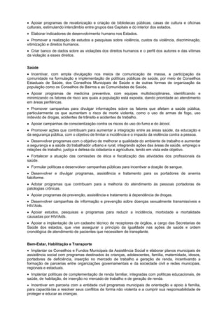 Apoiar programas de revalorização e criação de bibliotecas públicas, casas de cultura e oficinas
culturais, estimulando intercâmbio entre grupos das Capitais e do interior dos estados.
Elaborar indicadores de desenvolvimento humano nos Estados.
Promover a realização de estudos e pesquisas sobre violência, custos da violência, discriminação,
vitimização e direitos humanos.
Criar banco de dados sobre as violações dos direitos humanos e o perfil dos autores e das vítimas
da violação a esses direitos.
Saúde
Incentivar, com ampla divulgação nos meios de comunicação de massa, a participação da
comunidade na formulação e implementação de políticas públicas de saúde, por meio de Conselhos
Estaduais de Saúde, dos Conselhos Municipais de Saúde e de outras formas de organização da
população como os Conselhos de Bairros e as Comunidades de Saúde.
Apoiar programas de medicina preventiva, com equipes multidisciplinares, identificando e
minimizando os fatores de risco aos quais a população está exposta, dando prioridade ao atendimento
em áreas periféricas.
Promover campanhas para divulgar informações sobre os fatores que afetam a saúde pública,
particularmente os que aumentam o risco de morte violenta, como o uso de armas de fogo, uso
indevido de drogas, acidentes de trânsito e acidentes de trabalho.
Apoiar campanhas de conscientização contra os riscos do uso do fumo e do álcool.
Promover ações que contribuam para aumentar a integração entre as áreas saúde, da educação e
da segurança pública, com o objetivo de limitar a incidência e o impacto da violência contra a pessoa.
Desenvolver programas com o objetivo de melhorar a qualidade do ambiente de trabalho e aumentar
a segurança e a saúde do trabalhador urbano e rural, integrando ações das áreas de saúde, emprego e
relações de trabalho, justiça e defesa da cidadania e agricultura, tendo em vista este objetivo.
Fortalecer a atuação das comissões de ética e fiscalização das atividades dos profissionais da
saúde.
Formular políticas e desenvolver campanhas públicas para incentivar a doação de sangue.
Desenvolver e divulgar programas, assistência e tratamento para os portadores de anemia
falciforme.
Adotar programas que contribuam para a melhoria do atendimento às pessoas portadoras de
patologias crônicas.
Apoiar programas de prevenção, assistência e tratamento à dependência de drogas.
Desenvolver campanhas de informação e prevenção sobre doenças sexualmente transmissíveis e
HIV/Aids.
Apoiar estudos, pesquisas e programas para reduzir a incidência, morbidade e mortalidade
causadas por HIV/Aids.
Apoiar a implantação de um cadastro técnico de receptores de órgãos, a cargo das Secretarias de
Saúde dos estados, que vise assegurar o princípio da igualdade nas ações de saúde e ordem
cronológica de atendimento de pacientes que necessitem de transplante.
Bem-Estar, Habilitação e Transporte
Implantar os Conselhos e Fundos Municipais da Assistência Social e elaborar planos municipais de
assistência social com programas destinados às crianças, adolescentes, família, maternidade, idosos,
portadores de deficiência, inserção no mercado de trabalho e geração de renda, incentivando a
formação de parcerias entre organizações governamentais e da sociedade civil e redes municipais,
regionais e estaduais.
Implantar políticas de complementação de renda familiar, integradas com políticas educacionais, de
saúde, de habitação, de inserção no mercado de trabalho e de geração de renda.
Incentivar em parceria com a entidade civil programas municipais de orientação e apoio à família,
para capacitá-Ias a resolver seus conflitos de forma não violenta e a cumprir sua responsabilidade de
proteger e educar as crianças.
 