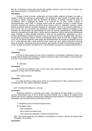 Art. 14 - A soberania popular será exercida pelo sufrágio universal e pelo voto direto e secreto, com
valor igual para todos, e, nos termos da lei, mediante:
Comentário:
Sufrágio é direito e função, configurando um direito público subjetivo de eleger e ser eleito, e
também o direito de participar da organização e da atividade do poder estatal. O sufrágio pode ser
universal ou restrito, segundo lição de Alexandre de Moraes. O sufrágio universal se apóia na
coincidência entre a qualidade de eleitor e de nacional de um país, sujeito, contudo, a
condicionamentos, como idade. O sufrágio restrito pode ser censitário (quando a votante precisa
preencher requisitos de natureza econômica, como renda e bens) ou capacitário (quando o eleitor
precisa apresentar algumas condições especiais de capacidade, como as de natureza intelectual). O
voto, por seu turno, é o ato político que materializa, na prática, o direito subjetivo de sufrágio. O voto
apresenta as características de personalidade (só pode ser exercido pessoalmente), obrigatoriedade
formal de comparecimento (pela regra, o eleitor precisa comparecer, embora não precise efetivamente
votar), liberdade (o eleitor escolhe livremente o nome de sua preferência), sigilosidade (o voto é
secreto), periodicidade (o eleitor é chamado a votar de tempos em tempos), igualdade (cada voto tem o
mesmo peso no processo político, embora a Constituição admita casos em que isso é negado, como
no art. 45). Os direitos existentes neste artigo são desdobramentos da previsão do parágrafo único do
art. 1°, onde está que todo o poder emana do povo, sendo que, aqui, estão as formas de exercício
direto de tal poder, acrescidas do poder de oferecer ação popular, do poder de fiscalização popular de
contas, do poder de iniciativa de projeto de lei e da prerrogativa de organizar e integrar partido político.
I - plebiscito;
Comentário:
É forma de oitiva popular em que o povo é chamado a se manifestar, diretamente, sobre uma
questão política definida mas hipotética. A palavra é formada do latim plebis (plebe) e scitum (decreto).
É, assim, uma consulta prévia ao cidadão.
II - referendo;
Comentário:
Ao contrário do plebiscito, aqui, o povo opina sobre questão concreta efetivada, geralmente
legislativa, ou seja, sobre um fato realizado.
III - iniciativa popular.
Comentário:
É o poder de oferecer projeto de lei. Existe em nível federal (art. 61, § 2°), estadual (27, § 4°) e
municipal (art. 29, XIII), sujeito a diferentes requisitos.
§ 1º - O alistamento eleitoral e o voto são:
Comentário:
Alistamento eleitoral é a inscrição como eleitor. Nas palavras de Celso Bastos, é um ato de
natureza administrativa que se dá no âmbito da justiça eleitoral, com o objetivo de registrar todos
aqueles que reúnam condições constitucionais e legais para serem eleitores. Só é feito por iniciativa do
interessado, pelo que não é possível alistamento ex oficio.
I - obrigatórios para os maiores de dezoito anos;
II - facultativos para:
a) os analfabetos;
b) os maiores de setenta anos;
c) os maiores de dezesseis e menores de dezoito anos.
§ 2º - Não podem alistar-se como eleitores os estrangeiros e, durante o período do serviço militar
obrigatório, os conscritos.
Comentário:
 