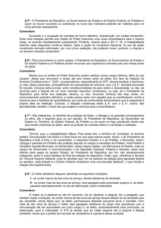 § 5º - O Presidente da República, os Governadores de Estado e do Distrito Federal, os Prefeitos e
quem os houver sucedido ou substituído no curso dos mandatos poderão ser reeleitos para um
único período subseqüente.
Comentário:
Sucessão é a ocupação do mandato de forma definitiva. Substituição, em caráter temporário.
Essa nova redação permite aos chefes do Poder Executivo uma única recandidatura para o mesmo
cargo, no período imediatamente subseqüente. Portanto, mesmo após a EC n° 16, a inelegibilidade
descrita neste dispositivo continua relativa, dada a opção do Congresso Nacional, no uso de poder
constituinte derivado reformador, por uma única reeleição, não podendo haver, portanto, a disputa a
um terceiro mandato consecutivo.
§ 6º - Para concorrerem a outros cargos, o Presidente da República, os Governadores de Estado e
do Distrito Federal e os Prefeitos devem renunciar aos respectivos mandatos até seis meses antes
do pleito.
Comentário:
Mostra que os chefes do Poder Executivo podem pleitear outros cargos eletivos, além do que
ocupam, desde que renunciem a esses até seis meses antes do pleito. Em face da redação da
Emenda Constitucional n° 16/97, a jurisprudência, especialmente do STF, deverá sinalizar a harmonia,
ou não, dessa prescrição, principalmente da necessidade de renúncia, com o § 5°. Acirrada discussão
foi travada, inclusive pelos jornais, entre constitucionalistas de peso sobre a necessidade, ou não, de
renúncia para a disputa de um novo mandato executivo consecutivo, ou seja, se o Presidente da
República, para tentar sua reeleição, deveria, ou não, renunciar. Embora não haja, ainda, um
pronunciamento judiciário definitivo, a razão parece estar com aqueles que se manifestaram contra a
renúncia para a hipótese de recandidatura, por conta da continuidade administrativa que é subjacente à
própria idéia de reeleição. Contudo, a redação combinada deste § 6° com o § 5°, acima, dão
plausibilidade, também, à tese dos que exigem a renúncia para a recandidatura.
§ 7º - São inelegíveis, no território de jurisdição do titular, o cônjuge e os parentes consangüíneos
ou afins, até o segundo grau ou por adoção, do Presidente da República, de Governador de
Estado ou Território, do Distrito Federal, de Prefeito ou de quem os haja substituído dentro dos
seis meses anteriores ao pleito, salvo se já titular de mandato eletivo e candidato à reeleição.
Comentário:
Tem-se, aqui, a inelegibilidade reflexa. Para esses fins, o território de “jurisdição” (a doutrina
prefere "circunscrição") do titular é a área física em que esse exerce poder. Assim, o do Presidente da
República é todo o País; o do Governador, o respectivo Estado; e o do Prefeito, o Município. Assim,
cônjuge e parentes do Prefeito não poderão disputar os cargos e mandatos de Prefeito, Vice-Prefeito e
Vereador naquele Município; do Governador, esses cargos citados, nos Municípios do Estado, mais os
cargos de Governador e Vice-Governador e de Deputado Estadual, Federal e Senador, estes dois
últimos para vagas do próprio Estado; do Presidente da República, por fim, são absolutamente
inelegíveis, salvo a única hipótese do final da redação do dispositivo. Cabe, aqui, referência à decisão
do Tribunal Superior Eleitoral, onde foi decidido que "em se tratando de eleição para deputado federal
ou senador, cada Estado e o Distrito Federal constituem uma circunscrição eleitoral", o que amplia a
relação dos impedimentos.
§ 8º - O militar alistável é elegível, atendidas as seguintes condições:
I - se contar menos de dez anos de serviço, deverá afastar-se da atividade;
II - se contar mais de dez anos de serviço, será agregado pela autoridade superior e, se eleito,
passará automaticamente, no ato da diplomação, para a inatividade.
Comentário:
O militar só é alistável se não for conscrito. Se for alistável, é elegível, diz o parágrafo, que
também impõe condições: se contar menos de dez anos de serviço deverá afastar-se da atividade para
ser candidato, sendo lógico que, se eleito, permanecerá afastado enquanto durar o mandato. Com
mais de dez anos de serviço o militar será agregado (afasta-se do cargo mas permanece com a
remuneração até ser aproveitado em outro cargo) e, se eleito, automaticamente será conduzido, na
diplomação, para a inatividade. O STF já decidiu que do militar elegível não é exigível a filiação
partidária, sendo que o pedido de inscrição de candidatura é supridora dessa condição.
 