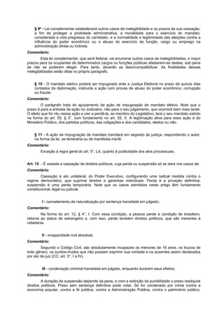 § 9º - Lei complementar estabelecerá outros casos de inelegibilidade e os prazos de sua cessação,
a fim de proteger a probidade administrativa, a moralidade para o exercício do mandato,
considerada a vida pregressa do candidato, e a normalidade e legitimidade das eleições contra a
influência do poder econômico ou o abuso do exercício de função, cargo ou emprego na
administração direta ou indireta.
Comentário:
Esta lei complementar, que será federal, vai enumerar outros casos de inelegibilidades, e impor
prazos para os ocupantes de determinados cargos ou funções públicas afastarem-se destes, sob pena
de não se poderem eleger. Para tanto, deverão se desincompatibilizar. As finalidades dessas
inelegibilidades estão ditas no próprio parágrafo.
§ 10 - O mandato eletivo poderá ser impugnado ante a Justiça Eleitoral no prazo de quinze dias
contados da diplomação, instruída a ação com provas de abuso do poder econômico, corrupção
ou fraude.
Comentário:
O parágrafo trata do ajuizamento da ação de impugnação de mandato eletivo. Note que o
prazo é para a entrada da ação no Judiciário, não para o seu julgamento, que ocorrerá bem mais tarde.
O eleito que for réu nessa ação e vier a perdê-la, se membro do Legislativo, terá o seu mandato extinto
na forma do art. 55, § 3°, com fundamento no art. 55, V. A legitimação ativa para essa ação é do
Ministério Público, dos partidos políticos, das coligações e dos candidatos, eleitos ou não.
§ 11 - A ação de impugnação de mandato tramitará em segredo de justiça, respondendo o autor,
na forma da lei, se temerária ou de manifesta má-fé.
Comentário:
Exceção à regra geral do art. 5°, LX, quanto à publicidade dos atos processuais.
Art. 15 - É vedada a cassação de direitos políticos, cuja perda ou suspensão só se dará nos casos de:
Comentário:
Cassação é ato unilateral, do Poder Executivo, configurando uma radical medida contra o
regime democrático, que suprime direitos e garantias individuais. Perda é a privação definitiva;
suspensão é uma perda temporária. Note que os casos admitidos neste artigo têm fundamento
constitucional, legal ou judicial.
I - cancelamento da naturalização por sentença transitada em julgado;
Comentário:
Na forma do art. 12, § 4°, I. Com essa condição, a pessoa perde a condição de brasileiro,
retorna ao status de estrangeiro e, com isso, perde também direitos políticos, que são inerentes à
cidadania.
II - incapacidade civil absoluta;
Comentário:
Segundo o Código Civil, são absolutamente incapazes os menores de 16 anos, os loucos de
todo gênero, os surdos-mudos que não possam exprimir sua vontade e os ausentes assim declarados
por ato de juiz (CC, art. 5°, I a IV).
III - condenação criminal transitada em julgado, enquanto durarem seus efeitos;
Comentário:
A duração da suspensão depende da pena, e com a extinção da punibilidade o preso readquire
direitos políticos. Preso sem sentença definitiva pode votar. Se for condenado por crime contra a
economia popular, contra a fé pública, contra a Administração Pública, contra o patrimônio público,
 