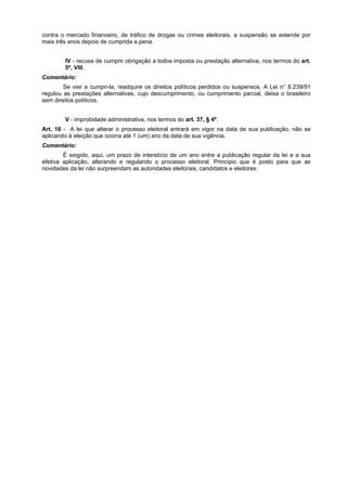contra o mercado financeiro, de tráfico de drogas ou crimes eleitorais, a suspensão se estende por
mais três anos depois de cumprida a pena.
IV - recusa de cumprir obrigação a todos imposta ou prestação alternativa, nos termos do art.
5º, VIII;
Comentário:
Se vier a cumpri-la, readquire os direitos políticos perdidos ou suspensos. A Lei n° 8.239/91
regulou as prestações alternativas, cujo descumprimento, ou cumprimento parcial, deixa o brasileiro
sem direitos políticos.
V - improbidade administrativa, nos termos do art. 37, § 4º.
Art. 16 - A lei que alterar o processo eleitoral entrará em vigor na data de sua publicação, não se
aplicando à eleição que ocorra até 1 (um) ano da data de sua vigência.
Comentário:
É exigido, aqui, um prazo de interstício de um ano entre a publicação regular da lei e a sua
efetiva aplicação, alterando e regulando o processo eleitoral. Princípio que é posto para que as
novidades da lei não surpreendam as autoridades eleitorais, candidatos e eleitores.
 