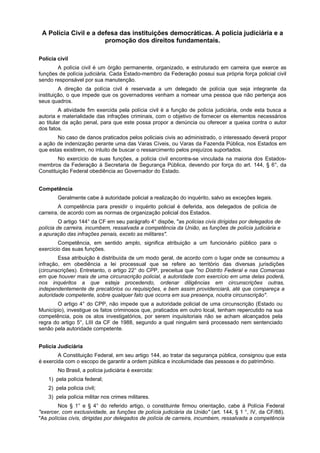 A Polícia Civil e a defesa das instituições democráticas. A polícia judiciária e a
promoção dos direitos fundamentais.
Polícia civil
A polícia civil é um órgão permanente, organizado, e estruturado em carreira que exerce as
funções de polícia judiciária. Cada Estado-membro da Federação possui sua própria força policial civil
sendo responsável por sua manutenção.
A direção da polícia civil é reservada a um delegado de polícia que seja integrante da
instituição, o que impede que os governadores venham a nomear uma pessoa que não pertença aos
seus quadros.
A atividade fim exercida pela polícia civil é a função de polícia judiciária, onde esta busca a
autoria e materialidade das infrações criminais, com o objetivo de fornecer os elementos necessários
ao titular da ação penal, para que este possa propor a denúncia ou oferecer a queixa contra o autor
dos fatos.
No caso de danos praticados pelos policiais civis ao administrado, o interessado deverá propor
a ação de indenização perante uma das Varas Cíveis, ou Varas da Fazenda Pública, nos Estados em
que estas existirem, no intuito de buscar o ressarcimento pelos prejuízos suportados.
No exercício de suas funções, a polícia civil encontra-se vinculada na maioria dos Estados-
membros da Federação à Secretaria de Segurança Pública, devendo por força do art. 144, § 6°, da
Constituição Federal obediência ao Governador do Estado.
Competência
Geralmente cabe à autoridade policial a realização do inquérito, salvo as exceções legais.
A competência para presidir o inquérito policial é deferida, aos delegados de polícia de
carreira, de acordo com as normas de organização policial dos Estados.
O artigo 144° da CF em seu parágrafo 4° dispõe, "as policias civis dirigidas por delegados de
polícia de carreira, incumbem, ressalvada a competência da União, as funções de polícia judiciária e
a apuração das infrações penais, exceto as militares".
Competência, em sentido amplo, significa atribuição a um funcionário público para o
exercício das suas funções.
Essa atribuição é distribuída de um modo geral, de acordo com o lugar onde se consumou a
infração, em obediência a lei processual que se refere ao território das diversas jurisdições
(circunscrições). Entretanto, o artigo 22° do CPP, preceitua que "no Distrito Federal e nas Comarcas
em que houver mais de uma circunscrição policial, a autoridade com exercício em uma delas poderá,
nos inquéritos a que esteja procedendo, ordenar diligências em circunscrições outras,
independentemente de precatórios ou requisições, e bem assim providenciará, até que compareça a
autoridade competente, sobre qualquer fato que ocorra em sua presença, noutra circunscrição".
O artigo 4° do CPP, não impede que a autoridade policial de uma circunscrição (Estado ou
Município), investigue os fatos criminosos que, praticados em outro local, tenham repercutido na sua
competência, pois os atos investigatórios, por serem inquisitoriais não se acham alcançados pela
regra do artigo 5°, LIII da CF de 1988, segundo a qual ninguém será processado nem sentenciado
senão pela autoridade competente.
Polícia Judiciária
A Constituição Federal, em seu artigo 144, ao tratar da segurança pública, consignou que esta
é exercida com o escopo de garantir a ordem pública e incolumidade das pessoas e do patrimônio.
No Brasil, a polícia judiciária é exercida:
1) pela polícia federal;
2) pela polícia civil;
3) pela polícia militar nos crimes militares.
Nos § 1° e § 4° do referido artigo, o constituinte firmou orientação, cabe à Polícia Federal
"exercer, com exclusividade, as funções de polícia judiciária da União" (art. 144, § 1 °, IV, da CF/88).
"As polícias civis, dirigidas por delegados de polícia de carreira, incumbem, ressalvada a competência
 