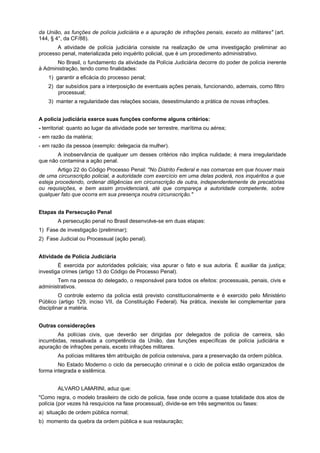 da União, as funções de polícia judiciária e a apuração de infrações penais, exceto as militares" (art.
144, § 4°, da CF/88).
A atividade de polícia judiciária consiste na realização de uma investigação preliminar ao
processo penal, materializada pelo inquérito policial, que é um procedimento administrativo.
No Brasil, o fundamento da atividade da Polícia Judiciária decorre do poder de polícia inerente
à Administração, tendo como finalidades:
1) garantir a eficácia do processo penal;
2) dar subsídios para a interposição de eventuais ações penais, funcionando, ademais, como filtro
processual;
3) manter a regularidade das relações sociais, desestimulando a prática de novas infrações.
A polícia judiciária exerce suas funções conforme alguns critérios:
- territorial: quanto ao lugar da atividade pode ser terrestre, marítima ou aérea;
- em razão da matéria;
- em razão da pessoa (exemplo: delegacia da mulher).
A inobservância de qualquer um desses critérios não implica nulidade; é mera irregularidade
que não contamina a ação penal.
Artigo 22 do Código Processo Penal: "No Distrito Federal e nas comarcas em que houver mais
de uma circunscrição policial, a autoridade com exercício em uma delas poderá, nos inquéritos a que
esteja procedendo, ordenar diligências em circunscrição de outra, independentemente de precatórias
ou requisições, e bem assim providenciará, até que compareça a autoridade competente, sobre
qualquer fato que ocorra em sua presença noutra circunscrição."
Etapas da Persecução Penal
A persecução penal no Brasil desenvolve-se em duas etapas:
1) Fase de investigação (preliminar);
2) Fase Judicial ou Processual (ação penal).
Atividade de Polícia Judiciária
É exercida por autoridades policiais; visa apurar o fato e sua autoria. É auxiliar da justiça;
investiga crimes (artigo 13 do Código de Processo Penal).
Tem na pessoa do delegado, o responsável para todos os efeitos: processuais, penais, civis e
administrativos.
O controle externo da polícia está previsto constitucionalmente e é exercido pelo Ministério
Público (artigo 129, inciso VII, da Constituição Federal). Na prática, inexiste lei complementar para
disciplinar a matéria.
Outras considerações
As polícias civis, que deverão ser dirigidas por delegados de polícia de carreira, são
incumbidas, ressalvada a competência da União, das funções específicas de polícia judiciária e
apuração de infrações penais, exceto infrações militares.
As polícias militares têm atribuição de polícia ostensiva, para a preservação da ordem pública.
No Estado Moderno o ciclo da persecução criminal e o ciclo de polícia estão organizados de
forma integrada e sistêmica.
ALVARO LAllARINI, aduz que:
"Como regra, o modelo brasileiro de ciclo de polícia, fase onde ocorre a quase totalidade dos atos de
polícia (por vezes há resquícios na fase processual), divide-se em três segmentos ou fases:
a) situação de ordem pública normal;
b) momento da quebra da ordem pública e sua restauração;
 