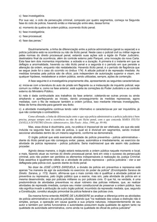 c) fase investigatória.
Por sua vez, o ciclo da persecução criminal, composto por quatro segmentos, começa na Segunda
fase do ciclo de polícia, havendo então a intersecção entre eles, dessa forma:
a) momento da quebra da ordem pública, ocorrendo ilícito penal;
b) fase investigatória;
c) fase processual;
d) fase das penas.”
Doutrinariamente, a linha de diferenciação entre a polícia administrativa (geral ou especial) e a
polícia judiciária está na ocorrência ou não de ilícito penal. Neste caso o policial civil ou militar rege-se
pelas normas do direito processual penal, estando suas ações sob a égide do Poder Judiciário,
destinatário final da ocorrência, além do controle externo pelo Parquet, uma inovação da nova Carta.
Esta fase tem dois momentos importantes: a eclosão e a duração. A primeira é o instante em que se
deflagra a anormalidade, havendo ou não ilícito penal e a segunda é o período em que persiste a
alteração da ordem, enquanto não restabelecida. Havendo ilícito penal, é o período de flagrância que
se segue (este foi o caso do ocorrido no ônibus 174). A atitude policial é de repressão imediata. As
medidas tomadas pela polícia são de oficio, pois independem de autorização superior e visam, em
qualquer hipótese, restabelecer a ordem pública, sendo utilizadas, sempre, ações de contenção.
A fase seguinte é a investigatória propriamente dita, apresentando as seguintes características:
a) inicia-se com a lavratura do auto de prisão em flagrante ou a instauração de inquérito policial, seja
comum ou militar e, como na fase anterior, está sujeita às correições do Poder Judiciário e ao controle
externo do Ministério Público;
b) nela é dada continuidade aos trabalhos da fase anterior, coletando-se outras provas ou ainda
ampliando e aperfeiçoando as iniciais, dando prosseguimento às medidas repressivas, agora
mediatas, com o fito de restaurar também a ordem jurídica, isso mediante intensas investigações,
feitas de forma discreta para garantir seu êxito;
c) a atividade investigatória continua tendo valor informativo e caracteriza-se por ser inquisitória, já
que não contempla o contraditório.
Como afirmado, a linha de diferenciação entre o que seja polícia administrativa e polícia judiciária é bem
precisa, porque sempre será a ocorrência ou não de um ilícito penal, com o que concorda MARIA SYLVIA
ZANELLA DI PIETRO (Direito Administrativo, São Paulo: Atlas, 1990, pp. 89-90).
Mas, essa divisa é doutrinária, pois, na prática é impossível de ser efetivada, eis que ela está
incluída na segunda fase do ciclo de polícia, o qual só é divisível em segmentos, sendo inviável
seccionar atividades dentro de um mesmo segmento, conforme se demonstrará.
O órgão policial que está exercendo atividade de polícia preventiva - polícia administrativa -
diante do ilícito penal que não conseguiu evitar, passa, automática e imediatamente, ao exercício da
atividade de polícia repressiva - polícia judiciária. Seria inadmissível que ele assim não pudesse
proceder.
Agindo dessa maneira, o órgão estará restaurando a ordem pública naquele momento e local,
e mais, fazendo atuar as normas do direito processual penal, terá em vista o sucesso da persecução
criminal, pois não podem ser perdidos os elementos indispensáveis à realização da Justiça Criminal.
Esta assertiva é igualmente válida se a atividade de polícia repressiva - polícia judiciária - vier a ser
deflagrada pela polícia civil, quando diante do ilícito penal.
No dizer de JOSÉ LOPES ZARZUELA, a divisão da polícia em preventiva e repressiva está
apenas "na maneira de agir da autoridade no exercício do poder de polícia" (Enciclopédia Saraiva de
Direito. Saraiva, p. 173). Assim, afirma-se que o mais correto não é qualificar a atividade policial em
preventiva ou repressiva, pelo órgão público que a exerce, mas sim, pela atividade de polícia em si
mesma desenvolvida, seja por policiais militares ou por policiais civis. O que há, na verdade, é uma
predominância de atividades preventivas no atuar rotineiro das polícias militares, que, ao realizar
atividades de repressão imediata, cumpre seu mister constitucional de preservar a ordem pública. Isso
não significa invadir a atribuição de outro órgão policial, incumbido da repressão mediata, que, segundo
a Constituição, constitui atuação primordial da polícia federal e das polícias civis.
Da mesma forma entende ANDRÉ DE LAUBADERE ao analisar a diferença entre as atividades
de polícia administrativa e de polícia judiciária, dizendo que "na realidade das coisas a distinção não é
simples, porque, a operação em causa guarda a sua própria natureza, independentemente de seu
autor e também por certos funcionários e autoridades possuírem dupla qualidade de agirem tanto na
qualidade de autoridade administrativa, como ainda na qualidade de oficial de polícia judiciária"
 