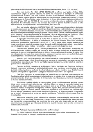 (Manual de Droit Administratif/Spécial. Presses Universitaires de France, Paris, 1977, pp. 86-87).
Bem mais incisivo foi HELY LOPES MEIRELLES ao afirmar que "pode a Polícia Militar
desempenhar função de polícia judiciária, tal como na perseguição e detenção de criminosos,
apresentando-os à Polícia Civil para o devido inquérito a ser remetido, oportunamente, à Justiça
Criminal. Nessas missões a Polícia Militar pratica atos discricionários, de execução imediata" ("Polícia
de Manutenção da Ordem Pública e suas Atribuições", in Direito Administrativo da Ordem Pública. Rio:
Forense, 2a
ed., 1987, pp. 154-155). E nem poderia ser diferente, pois, ao praticá-los o faz munido
legalmente de autoridade policial e no exercício do poder de polícia, fazendo funcionar a auto-
executoriedade, a coercibilidade e a discricionariedade, seus atributos.
Com sua peculiar sabedoria, JOSÉ CRETELLA JR. Tratando das polícias militares alerta para
a questão, observando que: "No Brasil, a distinção da polícia judiciária e administrativa, de procedência
francesa e universalmente aceita, menos pelos povos influenciados pelo direito inglês (Grã-Bretanha e
Estados Unidos) não tem integral aplicação, porque a nossa Polícia é mista, cabendo ao mesmo órgão,
como dissemos, atividades preventivas e repressivas" ("Polícia Militare Poder de Polícia no Direito
Brasileiro", in Direito Administrativo da Ordem Pública. Rio: Forense, 2a
ed., 1987, p. 173).
A legislação infraconstitucional é muito clara a respeito do assunto, pois, detalhando os
dispositivos constitucionais, ao tratar da competência das polícias militares atribuiu-lhes atividades
preventivas e repressivas (Decreto-lei n° 667/69, art. 3°, b e c). Nesse ponto, convém esclarecer que
nosso entendimento quanto à repressão citada, é que ela está limitada àquela imediata - segunda fase
do ciclo de polícia - pois a mediata - terceira fase - cabe inegavelmente às polícias civis.
Deve-se ainda entender que a Constituição Federal de 1988 não conferiu a nenhuma das
polícias estaduais o ciclo completo, até porque se assim o fizesse prejudicaria a possibilidade de
existência da outra. A própria polícia federal só detém o ciclo completo quando se trata do tráfico ilícito
de entorpecentes e drogas afins, o contrabando e o descaminho ainda assim, sem exclusividade, pois
sua competência é concorrente com a de outros órgãos públicos.
Mas não é só a polícia ostensiva que realiza funções de polícia judiciária. O próprio Poder
Judiciário, quando houver indício de prática de crime por parte de magistrado, é que se encarrega das
investigações, isso através do Tribunal ou Órgão Especial competente, sendo vedado à autoridade
policial civil ou militar fazê-lo.
Também ao Poder Legislativo e ao Ministério Público, da União, dos Estados e do Distrito
Federal, incumbe as atividades de polícia judiciária sobre seus membros, havendo ainda a polícia
judiciária militar, igualmente conferida à esfera federal, aos estados-membros e ao Distrito Federal,
regulada em dispositivos legais como o Código de Processo Penal Militar e leis esparsas.
Tudo isso demonstra a impossibilidade de prever-se em norma legal a exclusividade nas
funções de polícia judiciária destinadas constitucionalmente às polícias civis, embora como afirmamos
anteriormente elas devam ser entendidas de forma ampla, mas não exclusiva, mormente no que tange
a atuação repressiva imediata.
Somos que a melhor solução no campo prático é que a polícia ostensiva, ao tomar contato
inicial com o evento criminal, determine ela - a Polícia Militar - as ações de repressão imediata e de
restauração da ordem pública quebrada, comunicando após o fato à Polícia Civil para as ações de
repressão mediata no segmento investigatório, conforme exposto. Mas, se eventualmente ocorrer que
policiais civis sejam os primeiros a tomar contato com a prática do ilícito penal - e não como de regra
ocorre, policiais militares no exercício das atividades preventivas - aí deverá prevalecer o bom-senso
de se conferir integralmente a tarefa aos agentes policiais da Polícia Civil, até conclusão final das
investigações.
Nada obsta, no entanto, que o Secretário de Segurança Pública determine, caso a caso, outra
medida, pois, como Autoridade Superior que é, poderá verificar pela conveniência e oportunidade de
ser transferida a responsabilidade da ocorrência de uma para outra corporação, ou até mesmo
determinar que uma delas, que não esteja diretamente atuando no caso, apóie a outra com recursos
materiais e/ou humanos.
Em tempo: Polícia de Segurança (Administrativa ou Preventiva)
É a polícia ostensiva, fardada, exercida em regra pela polícia militar. Normalmente, não
investiga crime (exceto os militares), pois tem caráter preventivo.
 