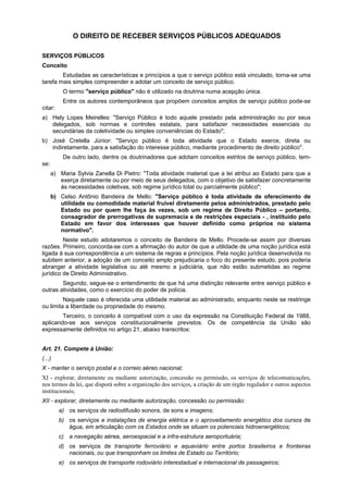 O DIREITO DE RECEBER SERVIÇOS PÚBLICOS ADEQUADOS
SERVIÇOS PÚBLICOS
Conceito
Estudadas as características e princípios a que o serviço público está vinculado, torna-se uma
tarefa mais simples compreender e adotar um conceito de serviço público.
O termo "serviço público" não é utilizado na doutrina numa acepção única.
Entre os autores contemporâneos que propõem conceitos amplos de serviço público pode-se
citar:
a) Hely Lopes Meirelles: "Serviço Público é todo aquele prestado pela administração ou por seus
delegados, sob normas e controles estatais, para satisfazer necessidades essenciais ou
secundárias da coletividade ou simples conveniências do Estado";
b) José Cretella Júnior: "Serviço público é toda atividade que o Estado exerce, direta ou
indiretamente, para a satisfação do interesse público, mediante procedimento de direito público".
De outro lado, dentre os doutrinadores que adotam conceitos estritos de serviço público, tem-
se:
a) Maria Sylvia Zanella Di Pietro: "Toda atividade material que a lei atribui ao Estado para que a
exerça diretamente ou por meio de seus delegados, com o objetivo de satisfazer concretamente
às necessidades coletivas, sob regime jurídico total ou parcialmente público";
b) Celso Antônio Bandeira de Mello: "Serviço público é toda atividade de oferecimento de
utilidade ou comodidade material fruível diretamente pelos administrados, prestado pelo
Estado ou por quem lhe faça às vezes, sob um regime de Direito Público – portanto,
consagrador de prerrogativas de supremacia e de restrições especiais - , instituído pelo
Estado em favor dos interesses que houver definido como próprios no sistema
normativo".
Neste estudo adotaremos o conceito de Bandeira de Mello. Procede-se assim por diversas
razões. Primeiro, concorda-se com a afirmação do autor de que a utilidade de uma noção jurídica está
ligada à sua correspondência a um sistema de regras e princípios. Pela noção jurídica desenvolvida no
subitem anterior, a adoção de um conceito amplo prejudicaria o foco do presente estudo, pois poderia
abranger a atividade legislativa ou até mesmo a judiciária, que não estão submetidas ao regime
jurídico de Direito Administrativo.
Segundo, segue-se o entendimento de que há uma distinção relevante entre serviço público e
outras atividades, como o exercício do poder de polícia.
Naquele caso é oferecida uma utilidade material ao administrado, enquanto neste se restringe
ou limita a liberdade ou propriedade do mesmo.
Terceiro, o conceito é compatível com o uso da expressão na Constituição Federal de 1988,
aplicando-se aos serviços constitucionalmente previstos. Os de competência da União são
expressamente definidos no artigo 21, abaixo transcritos:
Art. 21. Compete à União:
(...)
X - manter o serviço postal e o correio aéreo nacional;
XI - explorar, diretamente ou mediante autorização, concessão ou permissão, os serviços de telecomunicações,
nos termos da lei, que disporá sobre a organização dos serviços, a criação de um órgão regulador e outros aspectos
institucionais;
XII - explorar, diretamente ou mediante autorização, concessão ou permissão:
a) os serviços de radiodifusão sonora, de sons e imagens;
b) os serviços e instalações de energia elétrica e o aproveitamento energético dos cursos de
água, em articulação com os Estados onde se situam os potenciais hidroenergéticos;
c) a navegação aérea, aeroespacial e a infra-estrutura aeroportuária;
d) os serviços de transporte ferroviário e aquaviário entre portos brasileiros e fronteiras
nacionais, ou que transponham os limites de Estado ou Território;
e) os serviços de transporte rodoviário interestadual e internacional de passageiros;
 