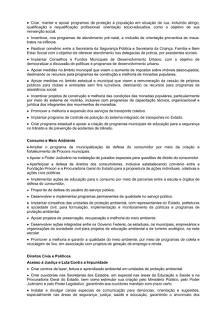 Criar, manter e apoiar programas de proteção à população em situação de rua, incluindo abrigo,
qualificação e requalificação profissional, orientação sócio-educativa, como o objetivo de sua
reinserção social.
Incentivar, nos programas de atendimento pré-natal, a inclusão de orientação preventiva de maus-
tratos na infância.
Reativar convênio entre a Secretaria da Segurança Pública e Secretaria da Criança, Família e Bem
Estar Social com o objetivo de oferecer atendimento nas delegacias de polícia, por assistentes sociais.
Implantar Conselhos e Fundos Municipais de Desenvolvimento Urbano, com o objetivo de
democratizar a discussão de políticas e programas de desenvolvimento urbano.
Apoiar medidas no âmbito municipal que visem o aumento de impostos sobre imóveis desocupados,
destinando os recursos para programas de construção e melhoria de moradias populares.
Apoiar medidas no âmbito estadual e municipal que visem a remuneração da cessão de próprios
públicos para clubes e entidades sem fins lucrativos, destinando os recursos para programas de
assistência social.
Incentivar projetos de construção e melhoria das condições das moradias populares, particularmente
por meio do sistema de mutirão, inclusive com programas de capacitação técnica, organizacional e
jurídica dos integrantes dos movimentos de moradias.
Promover a melhoria e expansão dos serviços de transporte coletivo.
Implantar programa de controle de poluição do sistema integrado de transportes no Estado.
Criar programa estadual e apoiar a criação de programas municipais de educação para a segurança
no trânsito e de prevenção de acidentes de trânsito.
Consumo e Meio Ambiente
Ampliar o programa de municipalização da defesa do consumidor por meio da criação e
fortalecimento de Procons municipais.
Apoiar o Poder Judiciário na instalação de juizados especiais para questões de direito do consumidor.
Aperfeiçoar a defesa de direitos dos consumidores, inclusive estabelecendo convênio entre a
Fundação Procon e a Procuradoria Geral do Estado para a propositura de ações individuais, coletivas e
ações civis públicas.
Implementar ações de educação para o consumo por meio de parcerias entre a escola e órgãos de
defesa do consumidor.
Propor lei de defesa do usuário do serviço público.
Desenvolver e implementar programas permanentes de qualidade no serviço público.
Implantar conselhos das unidades de proteção ambiental, com representantes do Estado, prefeituras
e sociedade civil, para formulação, implementação e monitoramento de políticas e programas de
proteção ambiental.
Apoiar projetos de preservação, recuperação e melhoria do meio ambiente.
Desenvolver ações integradas entre os Governo Federal, os estaduais, os municipais, empresários e
organizações da sociedade civil para projetos de educação ambiental e de turismo ecológico, na rede
escolar.
Promover a melhoria e garantir a qualidade do meio ambiente, por meio de programas de coleta e
reciclagem de lixo, em associação com projetos de geração de emprego e renda.
Direitos Civis e Políticos
Acesso à Justiça e Luta Contra a Impunidade
Criar centros de lazer, leitura e aprendizado ambiental em unidades de proteção ambiental.
Criar ouvidorias nas Secretarias dos Estados, em especial nas áreas da Educação e Saúde e na
Procuradoria Geral do Estado, bem como estimular sua criação pelo Ministério Público, pelo Poder
Judiciário e pelo Poder Legislativo, garantindo aos ouvidores mandato com prazo certo.
Instalar e divulgar canais especiais de comunicação para denúncias, orientação e sugestões,
especialmente nas áreas de segurança, justiça, saúde e educação, garantindo o anonimato dos
 