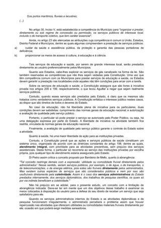 f)os portos marítimos, fluviais e lacustres;
(...)
No artigo 30, Inciso V, está estabelecida a competência do Município para "organizar e prestar,
diretamente ou sob regime de concessão ou permissão, os serviços públicos de interesse local,
incluído o de transporte coletivo, que tem caráter essencial".
Ainda, no artigo 23 são elencadas as atribuições cuja competência é comum à União, Estados,
Distrito Federal e Municípios, dentre as quais algumas compreendem a prestação de serviços públicos:
a) cuidar da saúde e assistência pública, da proteção e garantia das pessoas portadoras de
deficiência;
b) proporcionar os meios de acesso à cultura, à educação e à ciência.
Tais serviços de educação e saúde, por serem de grande interesse local, serão prestados
diretamente ao usuário preferencialmente pelos Municípios.
Quanto aos Estados, cabe-lhes explorar os serviços de gás canalizado na forma da lei. São
também reservadas as competências que não lhes sejam vedadas pela Constituição. Uma vez que
têm competência comum com os Municípios para prestar serviços de educação e saúde, os Estados
devem garantir a prestação nas localidades onde aqueles não têm condições para arcar com a tarefa.
Sobre os serviços de educação e saúde, a Constituição assegura que são livres à iniciativa
privada nos artigos 209 e 199, respectivamente, o que levou Aguillar a negar que sejam realmente
serviços públicos.
Contudo, quando esses serviços são prestados pelo Estado, é claro que os mesmos são
tratados como verdadeiros serviços públicos. A Constituição enfatiza o interesse público nestes casos,
ao dispor que são direitos de todos e deveres do Estado.
No caso da educação, não há liberdade plena de iniciativa para os particulares; duas
condições devem ser satisfeitas: cumprimento das normas gerais da educação nacional; e autorização
e avaliação de qualidade pelo serviço público.
Portanto, o particular só pode prestar o serviço se autorizado pelo Poder Público, ou seja, há
uma delegação expressa por parte do Estado. A liberdade de iniciativa na atividade também fica
restrita, vinculada às normas gerais da educação nacional.
Finalmente, a avaliação de qualidade pelo serviço público garante o controle do Estado sobre
a atividade.
Quanto à saúde, há uma maior liberdade de ação para as instituições privadas.
Contudo, a Constituição prevê que as ações e serviços públicos de saúde constituem um
sistema único, organizado de acordo com as diretrizes constantes do artigo 198, dentre as quais,
atendimento integral, com prioridade para as atividades preventivas, sem prejuízo dos serviços
assistenciais. Desta forma, o particular só recorreria ao serviço das instituições privadas por escolha
própria, pois qualquer tipo de atendimento estaria assegurado pelo Estado.
Di Pietro assim critica o conceito proposto por Bandeira de Mello, quanto à abrangência:
"Tal conceito restringe demais com a expressão `utilidade ou comodidade fruível diretamente pelos
administrados'. Nesse sentido, seriam serviços públicos, por exemplo, o de água, o de transportes, o
de telecomunicações, o de energia elétrica, pois estes são fruíveis diretamente pelos administrados.
Mas existem outras espécies de serviços que são considerados públicos e nem por isso são
usufruíveis diretamente pela coletividade. Assim é o caso dos serviços administrativos do Estado
prestados internamente, dos serviços diplomáticos, dos trabalhos de pesquisa científica, os quais só
por via indireta beneficiam a coletividade."
Não há prejuízo em se adotar, para o presente estudo, um conceito com a limitação de
abrangência indicada. Deve-se ter em mente que um dos objetivos desse trabalho é examinar os
meios colocados à disposição do usuário para a defesa do seu direito de receber um serviço que seja
satisfatório para ele.
Quando os serviços administrativos internos do Estado e as atividades diplomáticas e de
pesquisa funcionarem irregularmente, o administrado perceberá o problema assim que houver
repercussão nas atividades que oferecem utilidades ou comodidades materiais fruíveis diretamente por
ele, ocasião em que poderá exigir medidas saneadoras.
 