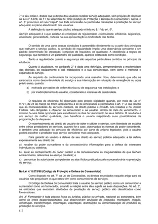 7° e seu inciso I, dispõe que é direito dos usuários receber serviço adequado, sem prejuízo do disposto
na Lei n° 8.078, de 11 de setembro de 1990 (Código de Proteção e Defesa do Consumidor). Ainda, o
art. 6° prescreve em seu "caput" que toda concessão ou permissão pressupõe a prestação de serviço
adequado ao pleno atendimento dos usuários.
A definição do que é serviço público adequado é feita no § 1º do art. 6º.
Serviço adequado é o que satisfaz as condições de regularidade, continuidade, eficiência, segurança,
atualidade, generalidade, cortesia na sua apresentação e modicidade das tarifas.
O sentido de uma parte dessas condições é apreendido diretamente ou a partir dos princípios
que instruem o serviço público. A condição de regularidade impõe uma observância constante a um
padrão determinado de prestação, composto de requisitos de qualidade. A obediência a regras de
segurança, que também é um parâmetro de qualidade, aparece destacada como condição.
Tanto a regularidade quanto a segurança são aspectos particulares contidos no princípio da
eficiência.
Quanto à atualidade, no parágrafo 2° é dada uma definição, compreendendo a modernidade
das técnicas, do equipamento e das instalações e a sua conservação, bem como a melhoria e
expansão do serviço.
Ao requisito de continuidade foi incorporada uma ressalva: ficou determinado que não se
caracteriza como descontinuidade do serviço a sua interrupção em situação de emergência ou após
prévio aviso, quando:
a) motivada por razões de ordem técnica ou de segurança nas instalações; e
b) por inadimplemento do usuário, considerado o interesse da coletividade.
O requisito de eficiência foi observado pelo próprio legislador quando, por meio da Lei n°
9.791, de 24 de março de 1999, acrescentou à lei de concessões e permissões o art. 7°-A que dispõe
que as concessionárias de serviços públicos, de direito público e privado, nos Estados e no Distrito
Federal, são obrigadas a oferecer ao consumidor e ao usuário, dentro do mês de vencimento, o
mínimo de seis datas opcionais para escolherem os dias de vencimento de seus débitos. O resultado é
um serviço de melhor qualidade, pois beneficia o usuário respeitando suas possibilidades de
programação de despesas.
O reconhecimento do direito do usuário de obter e utilizar o serviço, com liberdade de escolha
entre vários prestadores de serviços, quando for o caso, observadas as normas do poder concedente,
é também uma aplicação do princípio da eficiência por parte do próprio legislador, pois o usuário
poderá escolher o prestador cujo serviço considerar mais adequado.
Para garantir ao usuário a defesa de seu direito ao serviço público adequado, a lei definiu
expressamente seu direito de:
a) receber do poder concedente e da concessionária informações para a defesa de interesses
individuais ou coletivos;
b) levar ao conhecimento do poder público e da concessionária as irregularidades de que tenham
conhecimento, referentes ao serviço prestado; e
c) comunicar às autoridades competentes os atos ilícitos praticados pela concessionária na prestação
do serviço.
Na Lei n° 8.078/90 (Código de Proteção e Defesa do Consumidor)
Como disposto no art. 7° da Lei de Concessões, os direitos enunciados naquele artigo para os
usuários não prejudicam os que estes têm como consumidores de serviços.
O Código de Defesa do Consumidor trata o usuário do serviço público como um consumidor e
o prestador como um fornecedor, estando a relação entre eles sujeita às suas disposições. No art. 3°,
as entidades que executam atividades de prestação de serviço público são classificadas como
fornecedores:
Art. 3° Fornecedor é toda pessoa física ou jurídica, pública ou privada, nacional ou estrangeira, bem
como os entes despersonalizados, que desenvolvem atividade de produção, montagem, criação,
construção, transformação, importação, exportação, distribuição ou comercialização de produtos ou
prestação de serviços.
(...)
 