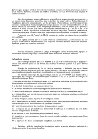 § 2° Serviço é qualquer atividade fornecida no mercado de consumo, mediante remuneração, inclusive
as de natureza bancária, financeira, de crédito e securitária, salvo as decorrentes das relações de
caráter trabalhista.
Além de mencionar o serviço público como uma espécie de serviço oferecido ao consumidor, a
Lei possui vários dispositivos específicos que o abordam. Ao dispor sobre a Política Nacional de
Relações de Consumo, estabelece como um dos princípios a "racionalização e melhoria dos serviços
públicos". A adequada e eficaz prestação dos serviços públicos em geral é relacionada como um dos
direitos básicos do consumidor. Numa interpretação sistemática, pode-se concluir que a prestação
adequada e eficaz é aquela que satisfaz às condições estabelecidas no § 1° do art. 6° da Lei de
Concessões, a saber: regularidade, continuidade, eficiência, segurança, atualidade, generalidade,
cortesia na prestação e, no caso dos serviços públicos remunerados por tarifa, modicidade da mesma.
Finalmente, o art. 22, "caput", do CDC é expresso em obrigar a prestação do serviço público
com qualidade:
Art. 22. Os órgãos públicos, por si ou suas empresas, concessionárias, permissionárias ou sob
qualquer outra forma de empreendimento, são obrigados a fornecer serviços adequados, eficientes,
seguros e, quanto aos essenciais, contínuos.
(...)
A Lei de concessões, posterior ao Código de Proteção e Defesa do Consumidor, agregou os
requisitos de eficiência, segurança e continuidade dentro do conceito de serviço adequado.
Na legislação esparsa
Da Constituição Federal, da Lei n° 8.987/95 e da Lei n° 8.078/90 retiram-se os dispositivos
básicos que definem quais são os direitos dos usuários de serviços públicos e o que é serviço
adequado.
Quando da regulamentação de um serviço específico, o legislador por vezes dispõe
novamente sobre os direitos dos usuários e serviço adequado. Não ocorre uma redefinição, mas uma
especificação dos requisitos levando em consideração o serviço que está sendo normatizado.
Um exemplo desse tipo de regulamentação está na Lei n° 9.472/97, que dispõe sobre a
organização dos serviços de telecomunicações. Conforme o art. 3°, o usuário de serviços de
telecomunicações tem direito:
I - de acesso aos serviços de telecomunicações, com padrões de qualidade e regularidade adequados
à sua natureza, em qualquer ponto do território nacional;
II - à liberdade de escolha de sua prestadora de serviço;
Ill - de não ser discriminado quanto às condições de acesso e fruição do serviço;
IV - à informação adequada sobre as condições de prestação dos serviços, suas tarifas e preços;
V - à inviolabilidade e ao segredo de sua comunicação, salvo nas hipóteses e condições constitucional
e legalmente previstas;
VI - à não divulgação, caso o requeira, de seu código de acesso;
VIl - à não suspensão de serviço prestado em regime público, salvo por débito diretamente decorrente
de sua utilização ou por descumprimento de condições contratuais;
VIII - ao prévio conhecimento das condições de suspensão do serviço;
IX - ao respeito de sua privacidade nos documentos de cobrança e na utilização de seus dados
pessoais pela prestadora de serviço;
X - de resposta às suas reclamações pela prestadora de serviço;
XI - de peticionar contra a prestadora de serviço perante o órgão regulador e os organismos de defesa
do consumidor;
XII - à reparação dos danos causados pela violação de seus direitos.
Os incisos I a IX são especificações do direito do usuário ao serviço adequado; os incisos X a
XII são decorrentes do seu direito de defesa.
 