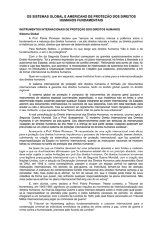 OS SISTEMAS GLOBAL E AMERICANO DE PROTEÇÃO DOS DIREITOS
HUMANOS FUNDAMENTAIS
INSTRUMENTOS INTERNACIONAIS DE PROTEÇÃO DOS DIREITOS HUMANOS
Sistema Global
A Prof. Flávia Piovesan declara que "sempre se mostrou intensa a polêmica sobre o
fundamento e a natureza dos direitos humanos – se são direitos naturais e inatos, ou direitos positivos
e históricos ou, ainda, direitos que derivam de determinado sistema moral".
Para Norberto Bobbio, o problema no que tange aos direitos humanos "não é mais o de
fundamentá-los, e sim o de protegê-los".
Com o fim da Segunda Guerra Mundial começaram os grandes questionamentos sobre o
Direito Humanitário: "foi a primeira expressão de que, no plano internacional, há limites à liberdade e à
autonomia dos Estados, ainda que na hipótese de conflito armado". Reforçando este ponto de vista, foi
criada a Liga das Nações, que apontava "a necessidade de relativização da soberania dos Estados". A
seguir, foi introduzida a Organização Internacional do Trabalho que colaborou, profundamente, a fim
de tornar internacional os direitos humanos.
Quer em conjunto, quer em separado, esses institutos foram a base para a internacionalização
dos direitos humanos.
O sistema internacional de proteção dos direitos humanos é formado por documentos
internacionais voltados à garantia dos direitos humanos, tanto no âmbito global quanto no âmbito
regional.
O sistema global de proteção é composto de instrumentos de alcance geral (pactos) e
instrumentos de alcance especial (convenções específicas), e sua incidência não se limita a uma
determinada região, podendo alcançar qualquer Estado integrante da ordem internacional. Os Estados
aderem aos documentos internacionais no exercício de sua soberania. Eles têm total liberdade para
aceitar ou não o documento, mas se aderirem ao regramento internacional, ficam obrigados a cumprir
o seu conteúdo, o que equivaleria dizer "terem aberto mão de parte de sua soberania".
A real consolidação do Direito Internacional dos Direitos Humanos, no entanto, ocorreu após a
Segunda Guerra Mundial. Diz o Prof. Buergenthal: "O moderno Direito Internacional dos Direitos
Humanos é um fenômeno do pós-guerra. Seu desenvolvimento pode ser atribuído às monstruosas
violações de direitos humanos da era Hitler e à crença de que parte destas violações poderiam ser
prevenidas se um efetivo sistema de proteção internacional de direitos humanos existisse".
Acrescenta a Prof. Flávia Piovesan: "A necessidade de uma ação internacional mais eficaz
para a proteção dos direitos humanos impulsionou o processo de internacionalização desses direitos,
culminando na criação da sistemática normativa de proteção internacional, que faz possível a
responsabilização do Estado no domínio internacional, quando as instituições nacionais se mostram
falhas ou omissas na tarefa de proteção dos direitos humanos".
As teses de que os Estados deveriam ter uma soberania absoluta e sem limites e cederam
lugar a que os doutrinadores afirmassem que "a soberania estatal não é um princípio absoluto, mas
deve estar sujeita a certas limitações em prol dos direitos humanos. Os direitos humanos tornam-se
uma legítima preocupação internacional com o fim da Segunda Guerra Mundial, com a criação das
Nações Unidas, com a adoção da Declaração Universal dos Direitos Humanos pela Assembléia Geral
da ONU, em 1948 e, como conseqüência, passam a ocupar um espaço central na agenda das
instituições internacionais. No periodo do pós-guerra, os indivíduos tornam-se foco de atenção
internacional. A estrutura do contemporâneo Direito Internacional dos Direitos Humanos começa a se
consolidar. Não mais poder-se-ia afirmar, no fim do século XX, que o Estado pode tratar de seus
cidadãos da forma que quiser, não sofrendo qualquer responsabilização na arena internacional. Não
mais poder-se-ia afirmar no plano internacional that king can do no wrong".
E, sem dúvida, como declara a Prof. Flávia Piovesan: "Neste contexto, o Tribunal de
Nuremberg, em 1945-1946, significou um poderoso impulso ao movimento de internacionalização dos
direitos humanos. Ao final da Segunda Guerra e após intensos debates sobre o modo pelo qual poder-
se-ia responsabilizar os alemães pela guerra e pelos bárbaros excessos do período, os aliados
chegaram a um consenso, com o Acordo de Londres de 1945, pelo qual ficava convocado um Tribunal
Militar Internacional para julgar os criminosos de guerra".
"O Tribunal de Nuremberg aplicou fundamentalmente o costume internacional para a
condenação criminal de indivíduos envolvidos na prática de crime contra a paz, crime de guerra e
crime contra a humanidade, previstos pelo Acordo de Londres".
 
