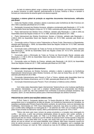 Ao lado do sistema global, surge o sistema regional de proteção, que busca internacionalizar
os direitos humanos no plano regional, particularmente na Europa, América e África, e também é
formado por instrumentos de alcance geral e de alcance especial.
Compõem o sistema global de proteção os seguintes documentos internacionais, ratificados
pelo Brasil:
1. Carta das Nações Unidas, adotada e aberta à assinatura pela Conferência de São Francisco em
26.6.1945 e assinada pelo Brasil em 21.9.1945;
2. Declaração Universal dos Direitos Humanos, adotada e proclamada pela Resolução n. 217 A (III)
da Assembléia Geral das Nações Unidas em 10.12.1948 e assinada pelo Brasil nesta mesma data;
3. Pacto Internacional dos Direitos Civis e Políticos, adotado pela Resolução n. 2.200 A (XXI) da
Assembléia Geral das Nações Unidas em 16.12.1966, assinada pelo Brasil em 24.1.1992;
4. Pacto Internacional dos Direitos Econômicos, Sociais e Culturais, adotado pela Resolução n.
2.200-A (XXI) da Assembléia Geral das Nações Unidas em 16.12.1966, assinada pelo Brasil em
24.1.1992;
5. Convenção contra a Tortura e outros Tratamentos ou Penas Cruéis, Desumanos ou Degradantes,
adotada pela Resolução n. 39/46, da Assembléia Geral das Nações Unidas em 10.12.1984, assinada
pelo Brasil em 28.9.1989;
6. Convenção sobre a Eliminação de Todas as Formas de Discriminação Contra a Mulher, adotada
pela Resolução n. 34/180 da Assembléia Geral das Nações Unidas em 18.12.1979, assinada pelo
Brasil em 1.2.1984;
7. Convenção sobre a Eliminação de Todas as Formas de Discriminação Racial, adotada pela
Resolução n. 2.106 A (XX) da Assembléia Geral das Nações Unidas em 21.12.1965, assinada pelo
Brasil em 27.3.1968;
8. Convenção sobre ao Direitos da Criança, adotada pela Resolução L.44 (XLIV) da Assembléia
Geral das Nações Unidas em 20.11.1989, assinada pelo Brasil em 24.9.1990.
Compõem o sistema regional interamericano:
1. Convenção Americana de Direitos Humanos, adotada e aberta à assinatura na Conferência
Especializada Interamericana sobre Direitos Humanos, em San José da Costa Rica, em 22.11.1969,
assinada pelo Brasil em 25.9.1992;
2. Convenção Interamericana para Prevenir e Punir a Tortura, adotada pela Assembléia Geral da
Organização dos Estados Americanos, em 9.12.1985, assinada pelo Brasil em 20.7.1989;
3. Convenção Interamericana para Prevenir, Punir e Erradicar a Violência contra a Mulher.
Com todas estas disposições legais internacionais "testemunha-se uma mudança significativa
nas relações interestatais, o que vem a sinalizar transformações na compreensão dos Direitos
Humanos que, a partir dai, não mais poderiam ficar confinados à exclusiva jurisdição doméstica. São
lançados, assim, os mais decisivos passos para a internacionalização dos direitos humanos".
PRECEITOS DA CARTA DAS NAÇÕES UNIDAS (1945)
O Prof. Fabio K. Comparato declara que: "A Guerra Mundial de 1939 a 1945 costuma ser
apresentada como a conseqüência da falta de solução, na Conferência Internacional de Versalhes, às
questões suscitadas pela Primeira Guerra Mundial e, portanto, de certa forma, como as retomadas das
hostilidades, interrompidas em 1918. Essa interpretação é plausível, mas deixa na sombra o fato de
que o conflito bélico deflagrado na madrugada de 1.° de setembro de 1939, com a invasão da Polônia
pelas forças armadas da Alemanha nazista, diferiu profundamente da guerra de 1914 a 1918".
"Diferiu não tanto pelo maior número de países envolvidos e a duração mais prolongada do
conflito – seis anos, a partir das primeiras declarações oficiais de guerra, sem contar, portanto, a
ocupação da Manchúria pelo Japão, em 1932, e a da Etiópia pela Itália, em 1935 –, quanto pela
descomunal cifra de vítimas. Calcula-se que 60 milhões de pessoas foram mortas durante a Segunda
Guerra Mundial, a maior parte delas civis, ou seja, seis vezes mais do que no conflito do começo do
século, em que as vítimas, em sua quase totalidade, eram militares. Além disso, enquanto a guerra do
início do século provocou o surgimento de cerca de 4 milhões de refugiados, com a cessação das
hostilidades na Europa, em maio de 1945, contavam-se mais de 40 milhões de pessoas deslocadas,
 