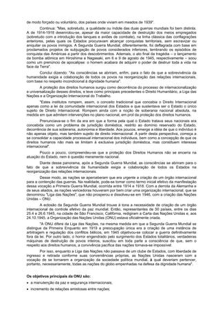 de modo forçado ou voluntário, dos países onde viviam em meados de 1939".
Continua: "Mas, sobretudo, a qualidade ou índole das duas guerras mundiais foi bem distinta.
A de 1914-1918 desenrolou-se, apesar da maior capacidade de destruição dos meios empregados
(sobretudo com a introdução dos tanques e aviões de combate), na linha clássica das conflagrações
anteriores, pelas quais os Estados procuravam alcançar conquistas territoriais, sem escravizar ou
aniquilar os povos inimigos. A Segunda Guerra Mundial, diferentemente, foi deflagrada com base em
proclamados projetos de subjugação de povos considerados inferiores, lembrando os episódios de
conquista das Américas a partir dos descobrimentos. Ademais, o ato final da tragédia – o lançamento
da bomba atõmica em Hiroshima e Nagasaki, em 6 e 9 de agosto de 1945, respectivamente – soou
como um prenúncio de apocalipse: o homem acabara de adquirir o poder de destruir toda a vida na
face da Terra".
Conclui dizendo: "As consciências se abriram, enfim, para o fato de que a sobrevivência da
humanidade exigia a colaboração de todos os povos na reorganização das relações internacionais,
com base no respeito incondicional à dignidade humana".
A proteção dos direitos humanos surgiu como decorrência do processo de internacionalização
e universalização desses direitos, e teve como principais precedentes o Direito Humanitário, a Liga das
Nações e a Organização Internacional do Trabalho.
"Estes institutos rompem, assim, o conceito tradicional que concebia o Direito Internacional
apenas como a lei da comunidade internacional dos Estados e que sustentava ser o Estado o único
sujeito de Direito Internacional. Rompem ainda com a noção de soberania nacional absoluta, na
medida em que admitem intervenções no plano nacional, em prol da proteção dos direitos humanos.
Prenunciava-se o fim da era em que a forma pela qual o Estado tratava seus nacionais era
concebida como um problema de jurisdição doméstica, restrito ao domínio reservado do Estado,
decorrência de sua soberania, autonomia e liberdade. Aos poucos, emerge a idéia de que o indivíduo é
não apenas objeto, mas também sujeito de direito internacional. A partir desta perspectiva, começa a
se consolidar a capacidade processual internacional dos individuos, bem como a concepção de que os
direitos humanos não mais se limitam à exclusiva jurisdição doméstica, mas constituem interesse
internacional".
Pouco a pouco, compreendeu-se que a proteção dos Direitos Humanos não se encerra na
atuação do Estado, nem é questão meramente nacional.
Diante desse panorama, após a Segunda Guerra Mundial, as consciências se abriram para o
fato de que a sobrevivência da humanidade exigia a colaboração de todos os Estados na
reorganização das relações internacionais.
Desse modo, as nações se aperceberam que era urgente a criação de um órgão internacional
para a contenção das guerras. Na realidade, pode-se tomar como termo inicial efetivo da manifestação
dessa vocação a Primeira Guerra Mundial, ocorrida entre 1914 e 1918. Com a derrota da Alemanha e
de seus aliados, as nações vencedoras houveram por bem criar uma organização internacional, que se
denominou "Liga das Nações", que não prosperou e dissolveu-se em 1946, com a criação das Nações
Unidas – ONU.
A eclosão da Segunda Guerra Mundial trouxe à tona a necessidade de criação de um órgão
internacional de controle efetivo da paz mundial. Então, representantes de 50 países, entre os dias
25.4 e 26.6.1945, na cidade de São Francisco, Califórnia, redigiram a Carta das Nações Unidas e, aos
24.10.1945, a Organização das Nações Unidas (ONU) estava oficialmente criada.
"A ONU difere da Liga das Nações, na mesma medida em que a Segunda Guerra Mundial se
distingue da Primeira Enquanto em 1919 a preocupação única era a criação de uma instância de
arbitragem e regulação dos conflitos bélicos, em 1945 objetivou-se colocar a guerra definitivamente
fora da lei. Por outro lado, o horror engendrado pelo surgimento dos Estados totalitários, verdadeiras
máquinas de destruição de povos inteiros, suscitou em toda parte a consciência de que, sem o
respeito aos direitos humanos, a convivência pacífica das nações tornava-se impossível.
Por isso, enquanto a Liga das Nações não passava de um clube de Estados, com liberdade de
ingresso e retirada conforme suas conveniências próprias, as Nações Unidas nasceram com a
vocação de se tornarem a organização da sociedade política mundial, à qual deveriam pertencer,
portanto, necessariamente, todas as nações do globo empenhadas na defesa da dignidade humana".
Os objetivos principais da ONU são:
a manutenção da paz e segurança internacionais;
incremento de relações amistosas entre nações;
 