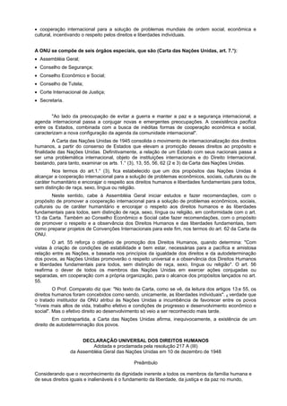 cooperação internacional para a solução de problemas mundiais de ordem social, econômica e
cultural, incentivando o respeito pelos direitos e liberdades individuais.
A ONU se compõe de seis órgãos especiais, que são (Carta das Nações Unidas, art. 7.°):
Assembléia Geral;
Conselho de Segurança;
Conselho Econômico e Social;
Conselho de Tutela;
Corte Internacional de Justiça;
Secretaria.
"Ao lado da preocupação de evitar a guerra e manter a paz e a segurança internacional, a
agenda internacional passa a conjugar novas e emergentes preocupações. A coexistência pacifica
entre os Estados, combinada com a busca de inéditas formas de cooperação econômica e social,
caracterizam a nova configuração da agenda da comunidade internacional".
A Carta das Nações Unidas de 1945 consolida o movimento de internacionalização dos direitos
humanos, a partir do consenso de Estados que elevam a promoção desses direitos ao propósito e
finalidade das Nações Unidas. Definitivamente, a relação de um Estado com seus nacionais passa a
ser uma problemática internacional, objeto de instituições internacionais e do Direito Internacional,
bastando, para tanto, examinar os arts. 1.° (3), 13, 55, 56, 62 (2 e 3) da Carta das Nações Unidas.
Nos termos do art.1.° (3), fica estabelecido que um dos propósitos das Nações Unidas é
alcançar a cooperação internacional para a solução de problemas econômicos, sociais, culturais ou de
caráter humanitário e encorajar o respeito aos direitos humanos e liberdades fundamentais para todos,
sem distinção de raça, sexo, língua ou religião.
Neste sentido, cabe à Assembléia Geral iniciar estudos e fazer recomendações, com o
propósito de promover a cooperação internacional para a solução de problemas econômicos, sociais,
culturais ou de caráter humanitário e encorajar o respeito aos direitos humanos e às liberdades
fundamentais para todos, sem distinção de raça, sexo, língua ou religião, em conformidade com o art.
13 da Carta. Também ao Conselho Econômico e Social cabe fazer recomendações, com o propósito
de promover o respeito e a observância dos Direitos Humanos e das liberdades fundamentais, bem
como preparar projetos de Convenções Internacionais para este fim, nos termos do art. 62 da Carta da
ONU.
O art. 55 reforça o objetivo de promoção dos Direitos Humanos, quando determina: "Com
vistas à criação de condições de estabilidade e bem estar, necessárias para a pacífica e amistosa
relação entre as Nações, e baseada nos princípios da igualdade dos direitos e da autodeterminação
dos povos, as Nações Unidas promoverão o respeito universal e a observância dos Direitos Humanos
e liberdades fundamentais para todos, sem distinção de raça, sexo, língua ou religião". O art. 56
reafirma o dever de todos os membros das Nações Unidas em exercer ações conjugadas ou
separadas, em cooperação com a própria organização, para o alcance dos propósitos lançados no art.
55.
O Prof. Comparato diz que: "No texto da Carta, como se vê, da leitura dos artigos 13,e 55, os
direitos humanos foram concebidos como sendo, unicamente, as liberdades individuais". E verdade que
o tratado instituidor da ONU atribui às Nações Unidas a incumbência de favorecer entre os povos
"níveis mais altos de vida, trabalho efetivo e condições de progresso e desenvolvimento econômico e
social". Mas o efetivo direito ao desenvolvimento só veio a ser reconhecido mais tarde.
Em contrapartida, a Carta das Nações Unidas afirma, inequivocamente, a existência de um
direito de autodeterminação dos povos.
DECLARAÇÃO UNIVERSAL DOS DIREITOS HUMANOS
Adotada e proclamada pela resolução 217 A (III)
da Assembléia Geral das Nações Unidas em 10 de dezembro de 1948
Preâmbulo
Considerando que o reconhecimento da dignidade inerente a todos os membros da família humana e
de seus direitos iguais e inalienáveis é o fundamento da liberdade, da justiça e da paz no mundo,
 