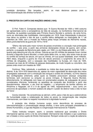 www.apostilaparaconcursos.com 
jurisdição doméstica. São lançados, assim, os mais decisivos passos para a 
internacionalização dos direitos humanos”17. 
2. PRECEITOS DA CARTA DAS NAÇÕES UNIDAS (1945) 
O Prof. Fabio K. Comparato declara que: “A Guerra Mundial de 1939 a 1945 costuma 
ser apresentada como a conseqüência da falta de solução, na Conferência Internacional de 
Versalhes, às questões suscitadas pela Primeira Guerra Mundial e, portanto, de certa forma, 
como as retomadas das hostilidades, interrompidas em 1918. Essa interpretação é plausível, 
mas deixa na sombra o fato de que o conflito bélico deflagrado na madrugada de 1.º de 
setembro de 1939, com a invasão da Polônia pelas forças armadas da Alemanha nazista, 
diferiu profundamente da guerra de 1914 a 1918”. 
“Diferiu não tanto pelo maior número de países envolvidos e a duração mais prolongada 
do conflito – seis anos, a partir das primeiras declarações oficiais de guerra, sem contar, 
portanto, a ocupação da Manchúria pelo Japão, em 1932, e a da Etiópia pela Itália, em 1935 –, 
quanto pela descomunal cifra de vítimas. Calcula-se que 60 milhões de pessoas foram mortas 
durante a Segunda Guerra Mundial, a maior parte delas civis, ou seja, seis vezes mais do que 
no conflito do começo do século, em que as vítimas, em sua quase totalidade, eram militares. 
Além disso, enquanto a guerra do início do século provocou o surgimento de cerca de 4 
milhões de refugiados, com a cessação das hostilidades na Europa, em maio de 1945, 
contavam-se mais de 40 milhões de pessoas deslocadas, de modo forçado ou voluntário, dos 
países onde viviam em meados de 1939”. 
Continua: “Mas, sobretudo, a qualidade ou índole das duas guerras mundiais foi bem 
distinta. A de 1914-1918 desenrolou-se, apesar da maior capacidade de destruição dos meios 
empregados (sobretudo com a introdução dos tanques e aviões de combate), na linha clássica 
das conflagrações anteriores, pelas quais os Estados procuravam alcançar conquistas 
territoriais, sem escravizar ou aniquilar os povos inimigos. A Segunda Guerra Mundial, 
diferentemente, foi deflagrada com base em proclamados projetos de subjugação de povos 
considerados inferiores, lembrando os episódios de conquista das Américas a partir dos 
descobrimentos. Ademais, o ato final da tragédia – o lançamento da bomba atômica em 
Hiroshima e Nagasaki, em 6 e 9 de agosto de 1945, respectivamente – soou como um 
prenúncio de apocalipse: o homem acabara de adquirir o poder de destruir toda a vida na face 
da Terra”. 
Conclui dizendo: “As consciências se abriram, enfim, para o fato de que a sobrevivência 
da humanidade exigia a colaboração de todos os povos na reorganização das relações 
internacionais, com base no respeito incondicional à dignidade humana”. 
A proteção dos direitos humanos surgiu como decorrência do processo de 
internacionalização e universalização desses direitos, e teve como principais precedentes o 
Direito Humanitário, a Liga das Nações e a Organização Internacional do Trabalho. 
“Estes institutos rompem, assim, o conceito tradicional que concebia o Direito 
Internacional apenas como a lei da comunidade internacional dos Estados e que sustentava 
ser o Estado o único sujeito de Direito Internacional. Rompem ainda com a noção de soberania 
17 PIOVESAN, Flávia. op. cit. 
 