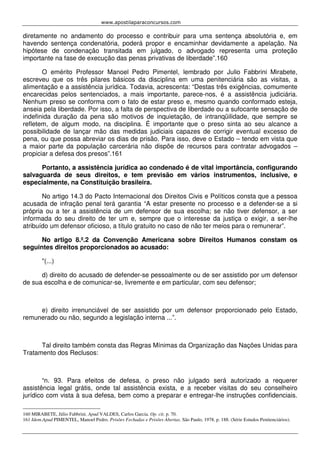 www.apostilaparaconcursos.com 
diretamente no andamento do processo e contribuir para uma sentença absolutória e, em 
havendo sentença condenatória, poderá propor e encaminhar devidamente a apelação. Na 
hipótese de condenação transitada em julgado, o advogado representa uma proteção 
importante na fase de execução das penas privativas de liberdade”.160 
O emérito Professor Manoel Pedro Pimentel, lembrado por Julio Fabbrini Mirabete, 
escreveu que os três pilares básicos da disciplina em uma penitenciária são as visitas, a 
alimentação e a assistência jurídica. Todavia, acrescenta: “Destas três exigências, comumente 
encarecidas pelos sentenciados, a mais importante, parece-nos, é a assistência judiciária. 
Nenhum preso se conforma com o fato de estar preso e, mesmo quando conformado esteja, 
anseia pela liberdade. Por isso, a falta de perspectiva de liberdade ou a sufocante sensação de 
indefinida duração da pena são motivos de inquietação, de intranqüilidade, que sempre se 
refletem, de algum modo, na disciplina. É importante que o preso sinta ao seu alcance a 
possibilidade de lançar mão das medidas judiciais capazes de corrigir eventual excesso de 
pena, ou que possa abreviar os dias de prisão. Para isso, deve o Estado – tendo em vista que 
a maior parte da população carcerária não dispõe de recursos para contratar advogados – 
propiciar a defesa dos presos”.161 
Portanto, a assistência jurídica ao condenado é de vital importância, configurando 
salvaguarda de seus direitos, e tem previsão em vários instrumentos, inclusive, e 
especialmente, na Constituição brasileira. 
No artigo 14.3 do Pacto Internacional dos Direitos Civis e Políticos consta que a pessoa 
acusada de infração penal terá garantia “A estar presente no processo e a defender-se a si 
própria ou a ter a assistência de um defensor de sua escolha; se não tiver defensor, a ser 
informada do seu direito de ter um e, sempre que o interesse da justiça o exigir, a ser-lhe 
atribuído um defensor oficioso, a título gratuito no caso de não ter meios para o remunerar”. 
No artigo 8.º.2 da Convenção Americana sobre Direitos Humanos constam os 
seguintes direitos proporcionados ao acusado: 
"(...) 
d) direito do acusado de defender-se pessoalmente ou de ser assistido por um defensor 
de sua escolha e de comunicar-se, livremente e em particular, com seu defensor; 
e) direito irrenunciável de ser assistido por um defensor proporcionado pelo Estado, 
remunerado ou não, segundo a legislação interna ...”. 
Tal direito também consta das Regras Mínimas da Organização das Nações Unidas para 
Tratamento dos Reclusos: 
“n. 93. Para efeitos de defesa, o preso não julgado será autorizado a requerer 
assistência legal grátis, onde tal assistência exista, e a receber visitas do seu conselheiro 
jurídico com vista à sua defesa, bem como a preparar e entregar-lhe instruções confidenciais. 
160 MIRABETE, Júlio Fabbrini. Apud VALDES, Carlos Garcia. Op. cit. p. 70. 
161 Idem.Apud PIMENTEL, Manoel Pedro. Prisões Fechadas e Prisões Abertas. São Paulo, 1978. p. 188. (Série Estudos Penitenciários). 
 