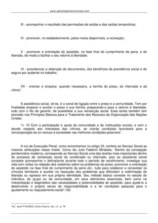 www.apostilaparaconcursos.com 
III - acompanhar o resultado das permissões de saídas e das saídas temporárias; 
IV - promover, no estabelecimento, pelos meios disponíveis, a recreação; 
V - promover a orientação do assistido, na fase final do cumprimento da pena, e do 
liberado, de modo a facilitar o seu retorno à liberdade; 
VI - providenciar a obtenção de documentos, dos benefícios da previdência social e do 
seguro por acidente no trabalho; 
VII - orientar e amparar, quando necessário, a família do preso, do internado e da 
vítima”. 
A assistência social, vê-se, é o canal de ligação entre o preso e a comunidade. Tem por 
finalidade amparar e auxiliar o preso e sua família, preparando-o para o retorno à liberdade, 
tudo com o fito de garantir, de possibilitar a sua reinserção social. Essa tarefa também tem 
previsão nos Princípios Básicos para o Tratamento dos Reclusos da Organização das Nações 
Unidas: 
“n. 10 Com a participação e ajuda da comunidade e de instituições sociais, e com o 
devido respeito aos interesses das vítimas, se criarão condições favoráveis para a 
reincorporação do ex-recluso à sociedade nas melhores condições possíveis”. 
A Lei de Execução Penal, como encontramos no artigo 23, confere ao Serviço Social as 
maiores atribuições nesse mister. Como diz Julio Fabbrini Mirabete, “Dentro da concepção 
penitenciária moderna, corresponde ao Serviço Social uma das tarefas mais importantes dentro 
do processo de reinserção social do condenado ou internado, pois ao assistente social 
compete acompanhar o delinqüente durante todo o período de recolhimento, investigar sua 
vida com vistas na redação dos relatórios sobre os problemas do preso, promover a orientação 
do assistido na fase final do cumprimento da pena etc., tudo para colaborar e consolidar os 
vínculos familiares e auxiliar na resolução dos problemas que dificultam a reafirmação do 
liberado ou egresso em sua própria identidade. Seu método básico consiste no estudo do 
indivíduo, do grupo ou da comunidade, em seus elementos essenciais, bem como na 
interpretação e diagnóstico das necessidades e potencialidades do assistido, para ajudá-lo a 
desenvolver o próprio senso de responsabilidade e a ter condições pessoais para o 
ajustamento ou reajustamento social”.162 
162 Apud VALDES, Carlos Garcia. Op. cit. p. 78. 
 