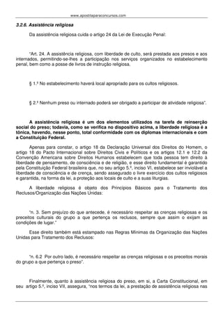 www.apostilaparaconcursos.com 
3.2.6. Assistência religiosa 
Da assistência religiosa cuida o artigo 24 da Lei de Execução Penal: 
“Art. 24. A assistência religiosa, com liberdade de culto, será prestada aos presos e aos 
internados, permitindo-se-lhes a participação nos serviços organizados no estabelecimento 
penal, bem como a posse de livros de instrução religiosa. 
§ 1.º No estabelecimento haverá local apropriado para os cultos religiosos. 
§ 2.º Nenhum preso ou internado poderá ser obrigado a participar de atividade religiosa”. 
A assistência religiosa é um dos elementos utilizados na tarefa de reinserção 
social do preso; todavia, como se verifica no dispositivo acima, a liberdade religiosa é a 
tônica, havendo, nesse ponto, total conformidade com os diplomas internacionais e com 
a Constituição Federal. 
Apenas para constar, o artigo 18 da Declaração Universal dos Direitos do Homem, o 
artigo 18 do Pacto Internacional sobre Direitos Civis e Políticos e os artigos 12.1 e 12.2 da 
Convenção Americana sobre Direitos Humanos estabelecem que toda pessoa tem direito à 
liberdade de pensamento, de consciência e de religião, e esse direito fundamental é garantido 
pela Constituição Federal brasileira que, no seu artigo 5.º, inciso VI, estabelece ser inviolável a 
liberdade de consciência e de crença, sendo assegurado o livre exercício dos cultos religiosos 
e garantida, na forma da lei, a proteção aos locais de culto e a suas liturgias. 
A liberdade religiosa é objeto dos Princípios Básicos para o Tratamento dos 
Reclusos/Organização das Nações Unidas: 
“n. 3. Sem prejuízo do que antecede, é necessário respeitar as crenças religiosas e os 
preceitos culturais do grupo a que pertença os reclusos, sempre que assim o exijam as 
condições de lugar.” 
Esse direito também está estampado nas Regras Mínimas da Organização das Nações 
Unidas para Tratamento dos Reclusos: 
“n. 6.2 Por outro lado, é necessário respeitar as crenças religiosas e os preceitos morais 
do grupo a que pertença o preso”. 
Finalmente, quanto à assistência religiosa do preso, em si, a Carta Constitucional, em 
seu artigo 5.º, inciso VII, assegura, “nos termos da lei, a prestação de assistência religiosa nas 
 