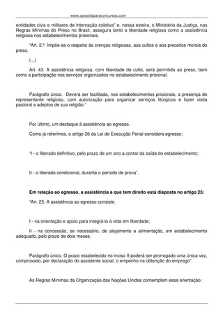 www.apostilaparaconcursos.com 
entidades civis e militares de internação coletiva” e, nessa esteira, o Ministério da Justiça, nas 
Regras Mínimas do Preso no Brasil, assegura tanto a liberdade religiosa como a assistência 
religiosa nos estabelecimentos prisionais. 
“Art. 2.º. Impõe-se o respeito às crenças religiosas, aos cultos e aos preceitos morais do 
preso. 
(...) 
Art. 43. A assistência religiosa, com liberdade de culto, será permitida ao preso, bem 
como a participação nos serviços organizados no estabelecimento prisional. 
Parágrafo único. Deverá ser facilitada, nos estabelecimentos prisionais, a presença de 
representante religioso, com autorização para organizar serviços litúrgicos e fazer visita 
pastoral a adeptos de sua religião.” 
Por último, um destaque à assistência ao egresso. 
Como já referimos, o artigo 26 da Lei de Execução Penal considera egresso: 
“I - o liberado definitivo, pelo prazo de um ano a contar da saída do estabelecimento; 
II - o liberado condicional, durante o período de prova”. 
Em relação ao egresso, a assistência a que tem direito está disposta no artigo 25: 
“Art. 25. A assistência ao egresso consiste: 
I - na orientação e apoio para integrá-lo à vida em liberdade; 
II - na concessão, se necessário, de alojamento e alimentação, em estabelecimento 
adequado, pelo prazo de dois meses. 
Parágrafo único. O prazo estabelecido no inciso II poderá ser prorrogado uma única vez, 
comprovado, por declaração do assistente social, o empenho na obtenção do emprego”. 
As Regras Mínimas da Organização das Nações Unidas contemplam essa orientação: 
 