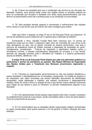 www.apostilaparaconcursos.com 
“n. 64. O dever da sociedade para com o condenado não termina ao ser ele posto em 
liberdade. Portanto, seria preciso poder contar com órgãos oficiais ou privados capazes de 
levar ao condenado que recupera a liberdade uma eficaz ajuda pós-penitenciária, que vise 
diminuir os preconceitos contra ele e contribua para a sua reinserção na comunidade”. 
“n. 79. Será prestada atenção especial à manutenção e melhoramento das relações 
entre o preso e a sua família, que se mostrem de maior vantagem para ambos”. 
Cabe aqui referir o disposto no artigo 27 da Lei de Execução Penal, que prescreve: “O 
serviço de assistência social colaborará com o egresso para a obtenção de trabalho”. 
Comentando o tema, Cândido Furtado Maia Neto menciona que: “O serviço de 
assistência social que se refere o dispositivo legal, deve ser entendido de uma forma muito 
mais abrangente, ou seja, não só aquele vinculado ao sistema penitenciário, mas toda a 
estrutura de assistência social do Estado colocada à disposição da sociedade em geral”. 
Complementa, considerando: “Trata-se de importante e significativo trabalho contra a 
reincidência criminal, a atenção socioeducativa dispensada ao ex-preso e a sua família, 
devendo ser efetuado convênio entre o Ministério do Trabalho e o sistema penitenciário, 
através do SENAC, SENAI etc.”.163 
O artigo 78 da Lei de Execução Penal dispõe que cabe aos patronatos públicos ou 
particulares o serviço de assistência ao egresso. Nas Regras Mínimas da Organização 
das Nações Unidas para o Tratamento dos Reclusos encontramos regramento a 
respeito: 
“n. 81.1 Serviços ou organizações, governamentais ou não, que prestam assistência a 
presos libertados a reestabelecerem-se na sociedade, assegurarão, na medida do possível e 
do necessário, que sejam fornecidos aos presos libertados documentos de identificação 
apropriados, casas adequadas e trabalho, que estejam conveniente e adequadamente 
vestidos, tendo em conta o clima e a estação do ano e que tenham meios materiais suficientes 
para chegar ao seu destino e para se manterem no período imediatamente seguinte à sua 
libertação. 
“n. 81.2 Os representantes oficiais dessas organizações terão todo o acesso necessário 
ao estabelecimento prisional e aos presos, sendo consultados sobre o futuro do preso desde o 
início do cumprimento da sua pena. 
“n. 81.3 É recomendável que as atividades destas organizações estejam centralizadas 
ou sejam coordenadas, tanto quanto possível, a fim de garantir a melhor utilização dos seus 
esforços.” 
163Op. cit. p. 63. 
 