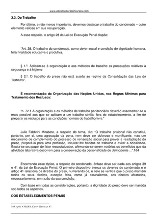 www.apostilaparaconcursos.com 
3.3. Do Trabalho 
Por último, e não menos importante, devemos destacar o trabalho do condenado – outro 
elemento valioso em sua recuperação. 
A esse respeito, o artigo 28 da Lei de Execução Penal dispõe: 
“Art. 28. O trabalho do condenado, como dever social e condição de dignidade humana, 
terá finalidade educativa e produtiva. 
§ 1.º. Aplicam-se à organização e aos métodos de trabalho as precauções relativas à 
segurança e à higiene. 
§ 2.º. O trabalho do preso não está sujeito ao regime da Consolidação das Leis do 
Trabalho”. 
É recomendação da Organização das Nações Unidas, nas Regras Mínimas para 
Tratamento dos Reclusos: 
“n. 72.1 A organização e os métodos de trabalho penitenciário deverão assemelhar-se o 
mais possível aos que se aplicam a um trabalho similar fora do estabelecimento, a fim de 
preparar os reclusos para as condições normais do trabalho livre.” 
Julio Fabbrini Mirabete, a respeito do tema, diz: “O trabalho prisional não constitui, 
portanto, per si, uma agravação da pena, nem deve ser doloroso e mortificante, mas um 
mecanismo de complemento do processo de reinserção social para prover a readaptação do 
preso, prepará-lo para uma profissão, inculcar-lhe hábitos de trabalho e evitar a ociosidade. 
Exalta-se seu papel de fator ressocializador, afirmando-se serem notórios os benefícios que da 
atividade laborativa decorrem para a conservação da personalidade do delinqüente ...”.164 
Encerrando esse tópico, a respeito do condenado, ênfase deve ser dada aos artigos 39 
e 41 da Lei de Execução Penal. O primeiro dispositivo elenca os deveres do condenado e o 
artigo 41 relaciona os direitos do preso, numerando-os, e nele se verifica que o preso mantém 
todos os seus direitos, exceção feita, como já assinalamos, aos direitos afastados, 
necessariamente, em razão da sua condição. 
Com base em todas as considerações, portanto, a dignidade do preso deve ser mantida 
sob todos os aspectos. 
DOS ESTABELECIMENTOS PENAIS 
164. Apud VALDES, Carlos Garcia. p. 87. 
 