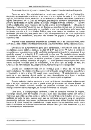 www.apostilaparaconcursos.com 
Encerrando, faremos algumas considerações a respeito dos estabelecimentos penais. 
Como se sabe, “Os estabelecimentos penais compreendem: 1.º – a Penitenciária, 
destinada ao condenado à reclusão, a ser cumprida em regime fechado; 2.º – a Colônia 
Agrícola, Industrial ou similar, reservada para a execução da pena de reclusão ou detenção em 
regime semi-aberto; 3.º – a Casa do Albergado, prevista para acolher os condenados à pena 
privativa de liberdade em regime aberto e à pena de limitação de fim de semana; 4.º – o Centro 
de Observação, onde serão realizados os exames gerais e o criminológico; 5.º – o Hospital de 
Custódia e Tratamento Psiquiátrico, que se destina aos doentes mentais, aos portadores de 
desenvolvimento mental incompleto ou retardado e aos que manifestam perturbação das 
faculdades mentais; e 6.º – a Cadeia Pública, para onde devem ser remetidos os presos 
provisórios (prisão em flagrante, prisão temporária, prisão preventiva ou em razão da pronúncia 
e, finalmente, os condenados, enquanto não transitar em julgado a sentença (art. 86 e 
seguintes)”.165 
Algumas regras específicas encontram-se cunhadas na Lei de Execução Penal, tanto 
com relação aos estabelecimentos como relativas ao cumprimento da pena pelos condenados. 
Em relação ao cumprimento da pena pelos condenados, e levando em conta as suas 
condições pessoais, podemos destacar o artigo 82, § 2.º, que prevê: “A mulher e o maior de 
sessenta anos, separadamente, serão recolhidos a estabelecimento próprio e adequado à sua 
condição pessoal”; o artigo 83, § 2.º, onde está previsto que “Os estabelecimentos penais 
destinados a mulheres serão dotados de berçário, onde as condenadas possam amamentar 
seus filhos”; e o artigo 84 e seus parágrafos, que citam: “O preso provisório ficará separado do 
condenado por sentença transitada em julgado”, “O preso primário cumprirá pena em seção 
distinta daquela reservada para os reincidentes”, e “O preso que, ao tempo do fato, era 
funcionário da Administração da Justiça Criminal, ficará em dependência separada”. 
Quanto aos estabelecimentos em si, destaque para o artigo 85, no qual está 
recomendado que “O estabelecimento penal deverá ter lotação compatível com a sua estrutura 
e finalidade”, e para o artigo 83, caput, onde encontramos: “O estabelecimento penal, 
conforme a sua natureza, deverá contar em suas dependências com áreas e serviços 
destinados a dar assistência, educação, trabalho, recreação e prática esportiva”. 
Embora todos os direitos elencados e todos os diplomas internacionais, sabemos que 
hoje a situação carcerária no país é grave. Como já afirmamos no módulo anterior, as 
violações aos direitos humanos ocorrem em profusão, existindo uma profunda e triste 
discrepância entre os ditames legais, os escritos doutrinários e a realidade. 
Com efeito, a superpopulação carcerária, a falta de condições mínimas de higiene, 
segurança e saúde, além de violações sexuais às quais estão os presos sujeitos, sem contar a 
violência a que estão expostos, tanto por parte dos funcionários como de outros presos, é uma 
realidade corrente no país, fazendo com que os indivíduos cumpram pena em condições 
degradantes, indignas, desumanas, configurando uma das mais sérias violações aos direitos 
humanos. É diante dessa triste realidade que cumpre às autoridades concretizar aquilo que o 
texto constitucional, os diplomas internacionais e a Lei de Execução Penal determinam, o que é 
um enorme desafio a ser vencido. 
165 MAIA NETO, Cândido Furtado.Op. cit. p. 135. 

