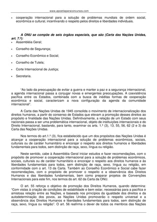 www.apostilaparaconcursos.com 
• cooperação internacional para a solução de problemas mundiais de ordem social, 
econômica e cultural, incentivando o respeito pelos direitos e liberdades individuais. 
A ONU se compõe de seis órgãos especiais, que são (Carta das Nações Unidas, 
art. 7.º): 
• Assembléia Geral; 
• Conselho de Segurança; 
• Conselho Econômico e Social; 
• Conselho de Tutela; 
• Corte Internacional de Justiça; 
• Secretaria. 
“Ao lado da preocupação de evitar a guerra e manter a paz e a segurança internacional, 
a agenda internacional passa a conjugar novas e emergentes preocupações. A coexistência 
pacífica entre os Estados, combinada com a busca de inéditas formas de cooperação 
econômica e social, caracterizam a nova configuração da agenda da comunidade 
internacional”. 
A Carta das Nações Unidas de 1945 consolida o movimento de internacionalização dos 
direitos humanos, a partir do consenso de Estados que elevam a promoção desses direitos ao 
propósito e finalidade das Nações Unidas. Definitivamente, a relação de um Estado com seus 
nacionais passa a ser uma problemática internacional, objeto de instituições internacionais e do 
Direito Internacional, bastando, para tanto, examinar os arts. 1.º (3), 13, 55, 56, 62 (2 e 3) da 
Carta das Nações Unidas. 
Nos termos do art.1.º (3), fica estabelecido que um dos propósitos das Nações Unidas é 
alcançar a cooperação internacional para a solução de problemas econômicos, sociais, 
culturais ou de caráter humanitário e encorajar o respeito aos direitos humanos e liberdades 
fundamentais para todos, sem distinção de raça, sexo, língua ou religião. 
Neste sentido, cabe à Assembléia Geral iniciar estudos e fazer recomendações, com o 
propósito de promover a cooperação internacional para a solução de problemas econômicos, 
sociais, culturais ou de caráter humanitário e encorajar o respeito aos direitos humanos e às 
liberdades fundamentais para todos, sem distinção de raça, sexo, língua ou religião, em 
conformidade com o art. 13 da Carta. Também ao Conselho Econômico e Social cabe fazer 
recomendações, com o propósito de promover o respeito e a observância dos Direitos 
Humanos e das liberdades fundamentais, bem como preparar projetos de Convenções 
Internacionais para este fim, nos termos do art. 62 da Carta da ONU. 
O art. 55 reforça o objetivo de promoção dos Direitos Humanos, quando determina: 
“Com vistas à criação de condições de estabilidade e bem estar, necessárias para a pacífica e 
amistosa relação entre as Nações, e baseada nos princípios da igualdade dos direitos e da 
autodeterminação dos povos, as Nações Unidas promoverão o respeito universal e a 
observância dos Direitos Humanos e liberdades fundamentais para todos, sem distinção de 
raça, sexo, língua ou religião”. O art. 56 reafirma o dever de todos os membros das Nações 
 