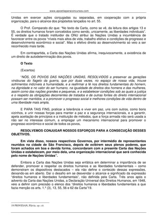 www.apostilaparaconcursos.com 
Unidas em exercer ações conjugadas ou separadas, em cooperação com a própria 
organização, para o alcance dos propósitos lançados no art. 55. 
O Prof. Comparato diz que: “No texto da Carta, como se vê, da leitura dos artigos 13 e 
55, os direitos humanos foram concebidos como sendo, unicamente, as liberdades individuais”. 
É verdade que o tratado instituidor da ONU atribui às Nações Unidas a incumbência de 
favorecer entre os povos “níveis mais altos de vida, trabalho efetivo e condições de progresso e 
desenvolvimento econômico e social”. Mas o efetivo direito ao desenvolvimento só veio a ser 
reconhecido mais tarde. 
Em contrapartida, a Carta das Nações Unidas afirma, inequivocamente, a existência de 
um direito de autodeterminação dos povos. 
O Texto 
(Excertos) 
“NÓS, OS POVOS DAS NAÇÕES UNIDAS, RESOLVIDOS a preservar as gerações 
vindouras do flagelo da guerra, que por duas vezes, no espaço de nossa vida, trouxe 
sofrimentos indizíveis à humanidade, e a reafirmar a fé nos direitos fundamentais do homem, 
na dignidade e no valor do ser humano, na igualdade de direitos dos homens e das mulheres, 
assim como das nações grandes e pequenas, e a estabelecer condições sob as quais a justiça 
e o respeito às obrigações decorrentes de tratados e de outras fontes do direito internacional 
possam ser mantidos, e a promover o progresso social e melhores condições de vida dentro de 
uma liberdade mais ampla, 
E PARA TAIS FINS, praticar a tolerância e viver em paz, uns com outros, como bons 
vizinhos, e unir nossas forças para manter a paz e a segurança internacionais, e a garantir, 
apela aceitação de princípios e a instituição de métodos, que a força armada não será usada a 
não ser no interesse comum, a empregar um mecanismo internacional para promover o 
progresso econômico e social de todos os povos, 
RESOLVEMOS CONJUGAR NOSSOS ESFORÇOS PARA A CONSECUÇÃO DESSES 
OBJETIVOS. 
Em vista disso, nossos respectivos Governos, por intermédio de representantes 
reunidos na cidade de São Francisco, depois de exibirem seus plenos poderes, que 
foram achados em boa e devida forma, concordaram com a presente Carta das Nações 
Unidas e estabelecem, por meio dela, uma organização internacional que será conhecida 
pelo nome de Nações Unidas”. 
Embora a Carta das Nações Unidas seja enfática em determinar a importância de se 
defender, promover e respeitar os direitos humanos e as liberdades fundamentais – como 
demonstram os dispositivos destacados – ela não define o conteúdo dessas expressões, 
deixando-as em aberto. Daí o desafio em se desvendar o alcance e significado da expressão 
“direitos humanos e liberdades fundamentais”, não definida pela Carta. Três anos após o 
advento da Carta das Nações Unidas, a Declaração Universal dos Direitos Humanos, em 1948, 
veio a definir com precisão o elenco dos “direitos humanos e liberdades fundamentais a que 
fazia menção os arts. 1.º (3), 13, 55, 56 e 62 da Carta”19. 
19 PIOVESAN, Flávia. op. cit. 
 