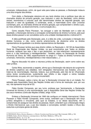 www.apostilaparaconcursos.com 
universais, indissociáveis, enfim, de igual valia para todas as pessoas, a Declaração instaura 
uma ótica singular dos direitos. 
Com efeito, a Declaração relaciona em seu texto direitos civis e políticos (que são os 
chamados direitos de primeira geração, que traduzem o valor da liberdade), como direitos 
sociais, econômicos e culturais (que são denominados direitos de segunda geração, que 
traduzem o valor da igualdade), e contempla, ainda, a fraternidade como valor universal 
(contempla, pois, os chamados direitos de terceira geração, que compreendem o direito à paz, 
ao meio ambiente, ao desenvolvimento, à comunicação etc.). 
Como ressalta Flávia Piovesan, “ao conjugar o valor da liberdade com o valor da 
igualdade, a Declaração demarca a concepção contemporânea de direitos humanos, pela qual 
esses direitos passam a ser concebidos como uma unidade interdependente e indivisível”21. 
A idéia partilhada pela Declaração, pois, é a idéia de união, cumulação e interação dos 
direitos humanos, e não, como ocorria anteriormente, de dicotomia entre os direitos 
representativos da igualdade e os direitos representativos da liberdade. 
Flávia Piovesan lembra que essa diretriz refletiu na Resolução n. 32/130 da Assembléia 
Geral da Organização das Nações Unidas, na qual encontramos que “todos os direitos 
humanos, qualquer que seja o tipo a que pertencem, se inter-relacionam necessariamente 
entre si, e são indivisíveis e interdependentes”. Também refletiu na Declaração de Direitos 
Humanos de Viena, de 1993, especificamente no artigo 5.º: “Todos os direitos humanos são 
universais, indivisíveis, interdependentes e inter-relacionados (...)”. 
Alguma discussão há sobre a natureza jurídica da Declaração, assim como sobre seu 
valor jurídico. 
Carlos Weis, escrevendo a respeito, afirma que a Declaração não decorre do surgimento 
de direitos subjetivos aos cidadãos, nem obrigações internacionais aos Estados, uma vez 
tratar-se de recomendação. Assinala, todavia, sua contribuição, pelo fato de ter influenciado 
vários textos constitucionais, sustentando que refletiu e deu origem a vários tratados 
internacionais, os quais, sim, com força vinculante22. 
Flávia Piovesan, sobre o tema, diz que “a Declaração Universal não é um tratado. Foi 
adotada pela Assembléia Geral das Nações Unidas sob a forma de resolução, que, por sua 
vez, não apresenta força de lei”23. 
Fábio Konder Comparato, por seu turno, professa que “tecnicamente, a Declaração 
Universal do Homem é uma recomendação, que a Assembléia Geral das Nações Unidas faz 
aos seus membros (Carta das Nações Unidas), artigo 10”24. 
Embora a Declaração Universal de 1948 não configure um tratado internacional, Flávia 
Piovesan e Fábio Konder Comparato, entre outros, entendem que a Declaração tem força 
jurídica obrigatória e vinculante, pelo qual os Estados, à luz desse documento, têm o 
compromisso de assegurar tais direitos às pessoas. Assim, entendem que a Declaração integra 
o Direito Internacional, que, a par dos tratados e convenções, também recebe o influxo dos 
costumes e princípios gerais de direito. 
21 PIOVESAN, Flávia. Direitos Humanos e o Direito Constitucional Internacional. Max Limonad, 2000. p. 146. 
22 WEIS, Carlos. Direitos Humanos comtemporâneos. São Paulo: Malheiros, 1999. p. 69. 
23 PIOVESAN, Flávia. op. cit. p. 48. 
24 COMPARATO, Fábio Konder. A afirmação histórica dos Direitos Humanos. São Paulo: Saraiva, 2001. p. 226-227 
 