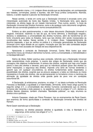 www.apostilaparaconcursos.com 
Arrematando o tema, J. A. Lindgren Alves elucida que as declarações, em contraposição 
aos tratados, convenções, pactos e acordos, não têm força jurídica compulsória. Assinala, 
todavia, o caráter especial e peculiar da Declaração Universal. 
Nesse sentido, e tendo em conta que a Declaração Universal é encarada como uma 
interpretação autorizada da Carta das Nações Unidas, “a Declaração teria, para alguns 
intérpretes, os efeitos legais de um tratado internacional”. Para outros, porém, “a força da 
Declaração Universal dos Direitos Humanos, como a de qualquer outro documento congênere, 
advém de sua conversão gradativa em norma consuetudinária”25. 
Embora os dois posicionamentos, o valor desse documento (Declaração Universal) é 
inegável, irrefutável, residindo no fato de que, de forma definitiva, a Declaração resgatou, 
declarou e estabeleceu a universalidade dos direitos humanos, além de transformar-se em 
fonte vinculante para todos os Estados, tanto que tais direitos vêm sendo incorporados às 
constituições das nações. Nesse sentido, J. A. Lindgren Alves: “independentemente da 
doutrina esposada, o que se verifica na prática é a invocação generalizada da Declaração 
Universal como regra dotada de jus cogens, invocação que não tem sido contestada sequer 
pelos Estados mais acusados de violação de seus dispositivos”26. 
Apreciando o conteúdo da Declaração Universal, Carlos Weis ilustra que esse 
documento inovou ao introduzir elementos humanos, como a universalidade, a indivisibilidade e 
a interdependência27. 
Dalmo de Abreu Dallari acentua esse conteúdo, referindo que a Declaração Universal 
exibe características muito próprias: “o exame dos artigos da Declaração revela que ela 
consagrou três objetivos fundamentais: A certeza dos direitos, exigindo que haja uma fixação 
prévia e clara dos direitos e deveres, para que os indivíduos possam gozar dos direitos ou 
sofrer imposições; a segurança dos direitos, impondo uma série de normas tendentes a 
garantir que, em qualquer circunstância, os direitos fundamentais serão respeitados; a 
possibilidade dos direitos, exigindo que se procure assegurar a todos os indivíduos os meios 
necessários à fruição dos direitos, não se permanecendo no formalismo cínico e mentiroso da 
afirmação de igualdade de direitos onde grande parte do povo vive em condições 
subumanas”28. 
A Declaração, já enfatizamos, proclama, no artigo 1.º, os ideais cunhados na Revolução 
Francesa (a liberdade, a igualdade e a fraternidade), afirmando, tanto nesse artigo quanto no 
seguinte (artigo 2.º), a universalidade dos direitos humanos (considerando que os direitos 
humanos são inerentes a toda pessoa) e, na seqüência, entre os artigos 3.º e 21, declara os 
direitos liberais clássicos, também chamados “liberdades públicas”, ou seja, enumera os 
direitos civis e políticos. 
Antonio Cassesse, citado por Flávia Piovesan, traz os ensinamentos de René Cassin, 
que examinou de forma aprofundada o conteúdo da Declaração Universal dos Direitos do 
Homem. 
René Cassin assinala que a Declaração: 
• relacionou os direitos pessoais (direitos à igualdade, à vida, à liberdade e à 
segurança, entre outros) nos artigos 3.º a 11; 
25 ALVES, J. A. Lindgren. op. cit. p.48. 
26 Idem. loc. cit. 
27 WEISS, Carlos. op. cit. p. 69. 
28 DALLARI, Dalmo de Abreu. Elementos de teoria geral do Estado. 16.ª ed. São Paulo: Saraiva, 1991. p. 179. 
 